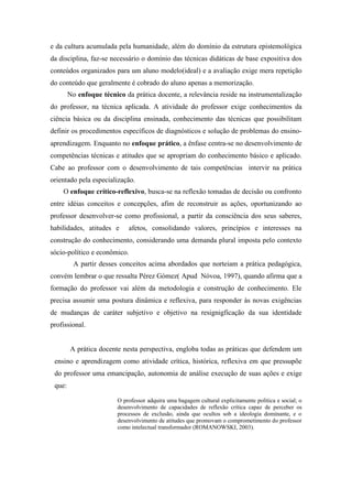 e da cultura acumulada pela humanidade, além do domínio da estrutura epistemológica
da disciplina, faz-se necessário o domínio das técnicas didáticas de base expositiva dos
conteúdos organizados para um aluno modelo(ideal) e a avaliação exige mera repetição
do conteúdo que geralmente é cobrado do aluno apenas a memorização.
        No enfoque técnico da prática docente, a relevância reside na instrumentalização
do professor, na técnica aplicada. A atividade do professor exige conhecimentos da
ciência básica ou da disciplina ensinada, conhecimento das técnicas que possibilitam
definir os procedimentos específicos de diagnósticos e solução de problemas do ensino-
aprendizagem. Enquanto no enfoque prático, a ênfase centra-se no desenvolvimento de
competências técnicas e atitudes que se apropriam do conhecimento básico e aplicado.
Cabe ao professor com o desenvolvimento de tais competências intervir na prática
orientado pela especialização.
    O enfoque crítico-reflexivo, busca-se na reflexão tomadas de decisão ou confronto
entre idéias conceitos e concepções, afim de reconstruir as ações, oportunizando ao
professor desenvolver-se como profissional, a partir da consciência dos seus saberes,
habilidades, atitudes e      afetos, consolidando valores, princípios e interesses na
construção do conhecimento, considerando uma demanda plural imposta pelo contexto
sócio-político e econômico.
         A partir desses conceitos acima abordados que norteiam a prática pedagógica,
convém lembrar o que ressalta Pérez Gómez( Apud Nóvoa, 1997), quando afirma que a
formação do professor vai além da metodologia e construção de conhecimento. Ele
precisa assumir uma postura dinâmica e reflexiva, para responder às novas exigências
de mudanças de caráter subjetivo e objetivo na resignigficação da sua identidade
profissional.


        A prática docente nesta perspectiva, engloba todas as práticas que defendem um
 ensino e aprendizagem como atividade crítica, histórica, reflexiva em que pressupõe
 do professor uma emancipação, autonomia de análise execução de suas ações e exige
 que:

                         O professor adquira uma bagagem cultural explicitamente política e social; o
                         desenvolvimento de capacidades de reflexão crítica capaz de perceber os
                         processos de exclusão, ainda que ocultos sob a ideologia dominante, e o
                         desenvolvimento de atitudes que promovam o comprometimento do professor
                         como intelectual transformador (ROMANOWSKI, 2003).
 