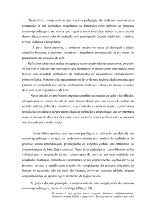 Nessa ótica, compreende-se que a prática pedagógica do professor perpassa pela
construção de sua identidade, respeitando as dimensões ético-políticas do processo
ensino-aprendizagem, os valores que regem a intencionalidade educativa, uma escola
democrática, a construção do currículo com participação docente intelectual, criativa,
crítica, dinâmica e integradora.
        A partir dessa premissa, o professor precisa ser capaz de distinguir e julgar
situações humanas, complexas, incertezas e singulares, reconstruindo as estruturas do
pensamento em situações de aula.
    Refletindo sobre essa prática pedagógica na perspectiva desses pensadores, percebe-
se que eles se afastam das abordagens que identificam o ensino como uma ciência, uma
técnica uma atividade profissional de fundamentos na racionalidade exclusivamente
epistemológica. Portanto, eles argumentam em favor de uma racionalidade concreta, que
permite ser alimentada por saberes contingentes, mutáveis e cheios de lacunas oriundas
de vivência, da experiência e da vida.
      Neste sentido, os professores precisam ampliar seu mundo de ação e de reflexão,
ultrapassando os limites da sala de aula, transcendendo para um espaço de análise do
sentido político, cultural e econômico, cujo contexto a escola se insere, a partir dessa
tomada de consciência surge a necessidade de aspiração à emancipação que se interpreta
como a construção das conexões entre a realização da prática profissional e o contexto
social amplo em transformação.


        Essas idéias apontam para um novo paradigma da educação que defende um
ensino-aprendizagem no qual, os professores adotam uma postura de mediadores do
processo ensino-aprendizagem, privilegiando os aspectos globais em detrimento do
comportamento de base lógica racional. Nesse fazer pedagógico, consolidam-se ações
voltadas para a preparação de um aluno capaz de conviver em uma sociedade em
constantes mudanças, tornando-se construtores de seu conhecimento, sujeitos ativos do
processo no qual a sensibilidade e razão são componentes do processo edicativo, as
formas de raciocínio não são mais tão lineares, envolvem aspectos globais, exigem
comportamentos de aprendizagem diferentes da lógica raciona

      A prática docente pressupõe, a compreensão de uma complexidade do processo
ensino-aprendizagem, como afirma Veiga (1996, p. 79)
                        O ensino é uma prática social concreta, dinâmica, multidimensional,
                        interativa, sempre inédita e inprevisível. È um processo complexo que sofre
 