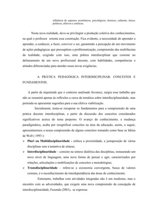 influência de aspectos econômicos, psicológicos, técnicos, culturais, éticos,
                        políticos, afetivos e estéticos.


       Nesta nova realidade, deve-se privilegiar a produção coletiva dos conhecimentos,
na qual o professor orienta essa construção. Fica evidente, a necessidade do aprender a
aprender, a conhecer, a fazer, conviver e ser, garantindo a percepção de um movimento
de ações pedagógicas que pressupõem a problematização, compreensão das multifacetas
da realidade, exigindo com isso, uma prática interdisciplinar que consiste no
delineamento de um novo profissional docente, com habilidades, competências e
atitudes diferenciadas para atender essas novas exigências.


            A PRÁTICA PEDAGÓGICA INTERDISCIPLINAR: CONCEITOS E
FUNDAMENTOS.


    A partir da inquietude que o contexto analisado favorece, surgiu esse trabalho que
não se resumirá apenas às reflexões a cerca da temática sobre interdisciplinaridade, mas
pretende-se apresentar sugestões para a sua efetiva viabilização.
         Inicialmente, tenta-se recuperar os fundamentos para a compreensão de uma
prática docente interdisciplinar, a partir da discussão dos conceitos considerados
significativos acerca do tema proposto. O avanço do conhecimento, a mudança
paradigmática, acaba por resignificar conceitos na área da educação, assim, a seguir,
apresentaremos a nossa compreensão de alguns conceitos tomando como base as Idéias
de Well ( 1993 ):
   Pluri ou Multidisciplinaridade - enfoca a proximidade, a justaposição de várias
    disciplinas sem a tentativa de síntese;
   Interdisciplinaridade – consiste na síntese dialética das disciplinas, instaurando um
    novo nível de linguagem, uma nova forma de pensar e agir, caracterizados por
    relações, articulações e mobilizações de conceitos e metodologias;
   Transdisciplinaridade – refere-se a axionomia convergente, busca de valores
    comuns, é o reconhecimento da interdependência das áreas de conhecimento.
            Entretanto, trabalhar com atividades integradas não é um modismo, mas o
encontro com as adversidades, que exigem uma nova compreensão da concepção de
interdisciplinaridade, Fazenda (2001), se expressa:
 