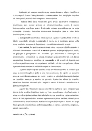Analisando tais aspectos, entende-se que o autor destaca os saberes científicos e
críticos a partir de uma concepção teórica e os saberes-saber fazer pedagógico, depedem
da formação do professor para uma prática interdisciplinar.
           Pode-se inferir desse pensamento, que é preciso desenvolver competências
disciplinares para exercer práticas de interdisciplinaridade. Assim, é preciso
instrumentalizar o professor através de vivencias praticas, no sentido de que ele possa
contemplar diferentes dimensões consideradas estratégicas para o saber fazer
interdisciplinar, a saber:
      O planejamento da atividade interdisciplinar, segundo Fazenda(2001), envolve a
tríade: necessidade, intenção e cooperação de modo, que o movimento gerado tenha
como propósito, a construção da cidadania e exercício da autonomia pessoal.
       A necessidade diz respeito ao contexto da escola e envolve múltiplos aspectos e
diferentes dimensões da vida social. A intenção gesta do projeto pedagógico da escola,
da projeção e planejamento das atividades que possibilitem a construção do
conhecimento, e se manifesta na atitude, no refazer, rever, reconstruir em vista de sua
característica formadora e científica. A cooperação se dá a partir da intenção por
confrontar posicionamentos, interrogações da realidade, veicular concepções de valores
e principalmente transpor os diferentes campos do conhecimento.
         A prática interdisciplinar constitui-se de um trabalho coletivo e solidário que
exige a descentralização do poder e uma efetiva autonomia do sujeito, seu exercício
envolve competências docentes tais como: perceber-se interdisciplinar; contextualizar
os conteúdos; valorizar o trabalho em parceria; desenvolver atitude de pesquisa;
valorizar e dinamizar a comunicação; resgatar o sentido de humano e trabalhar com a
pedagogia de projetos.
         A partir do delineamento dessas competências define-se o eixo integrador que
deve articular as várias disciplinas, tendo em vista a aprendizagem significativa para o
aluno. A realização da atividade planejada inclui: textos, seminários, visitas, entrevistas,
estudo de caso, oportunizando ao aluno a problematização da realidade, construção de
conhecimento e desenvolvimento de habilidades para intervenção da mesma. Na etapa
final, apresenta-se os resultado em forma de produções escritas , seminários, simpósios ,
painéis e exposições.


CONSIDERAÇÕES FINAIS
 