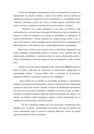 O raciocínio pedagógica interdisciplinar, incita ao encantamento, ao desafio e ao
enfrentamento de situações adversas e plurais, mas também, provoca desinteresse
naqueles que resistem ao rompimento com os reducionismos e a racionalidade técnica.
Aristóteles, sabiamente já dizia que “todos os homens desejam naturalmente saber,
muitos no entanto, se perdem no caminhar, talvez por desconhecer o caminho”.
             Descobrir que a prática pedagógica é um espaço de reflexão e ação
interdisciplinares é um passo rumo à percepção do homem como um ser inacabado, um
peregrino na busca do inesgotável e do respeito às pluralidades, as contingências do
contexto sócio-histórico e cultural, traduzidos nas relações consigo mesmo e com os
outros. Neste sentido, a prática pedagógica de base positivista torna-se inadequada, pois
não há lugar para a visão unilateral, linear e fragmentada de ensino e aprendizagem.

        Dessa forma, verifica-se que é possível vencer as dificuldades originárias de uma
pratica pedagógica interdisciplinar quando se descobre novos caminhos para agir
dialeticamente posibilitando a construção coletiva de novos conhecimentos práticos e
teóricos, identificando-se com uma categoria de ação que transforma o velho e constrói
novo.

        Entende-se que essa prática pedagógica requer mudança de atitude do professor
frente as formas tradicionais de transmissão de conhecimento, configurando em
especialidades isoladas. É preciso refletir sobre a construção de conhecimento,
linguagem simbólica e racional que se utiliza no fazer pedagógico.

          Neste sentido deve-se perceber as necessidades da dinâmica e aprendizagem
criando novas alternativas de planejamento e desenvolvimento curricular, resignificando
a prática em sala de aula de forma a atender os desafios de aprendizagens apresentados.
Para tanto faz-se necessário articulação e mudanças no contexto escolar de modo a
incorporar os resultados da analise obtida que implica na atualização dos saberes e nas
relações que definem o ideário pedagógico , político e social comprometido com as
mudanças do contexto em que a escola está inserida.

            Por fim é importante enfatizar que esse recorte dado e sistematizado nesse
trabalho acerca da prática interdisciplinar do professor, não pode ser tomado como
receita metodológica capaz de prescrever respostas definitivas, trata-se de pontuar
algumas considerações sobre essa temática
 