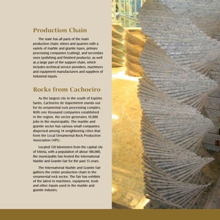 Rochas ornamentais Ornamental rocks
Production Chain
The state has all parts of the main
production chain: mines and quarries with a
variety of marble and granite types, primary
processing companies (cutting), and secondary
ones (polishing and finished products), as well
as a large part of the support chain, which
includes technical service providers, machinery
and equipment manufacturers and suppliers of
industrial inputs.
Rocks from Cachoeiro
As the largest city in the south of Espírito
Santo, Cachoeiro de Itapemirirm stands out
for its ornamental rock processing complex.
With one thousand companies established
in the region, the sector generates 10,000
jobs in the municipality. The marble and
granite sector has various small companies
dispersed among 14 neighboring cities that
form the Local Ornamental Rock Production
Association (APL).
Located 120 kilometers from the capital city
of Vitória, with a population of about 180,000,
the municipality has hosted the International
Marble and Granite Fair for the past 15 years.
The International Marble and Granite Fair
gathers the entire production chain in the
ornamental rock sector. The fair has exhibits
of the latest in machines, equipment, tools
and other inputs used in the marble and
granite industry.
 