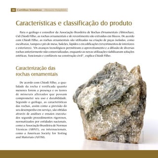10 Cartilhas Temáticas Thematic Pamphlets
Características e classificação do produto
Para o geólogo e consultor da Associação Brasileira de Rochas Ornamentais (Abirochas),
Cid Chiodi Filho, as rochas ornamentais e de revestimento são extraídas em blocos. De acordo
com Chiodi Filho, as rochas ornamentais são utilizadas na criação de peças isoladas, como
esculturas, tampos e pés de mesa, balcões, lápides e em edificações (revestimentos de interiores
e exteriores). “Os avanços tecnológicos permitiram o aproveitamento e a difusão de diversas
rochas anteriormente não comercializadas, enquanto as novas utilizações viabilizaram soluções
estéticas, funcionais e confiáveis na construção civil”, explica Chiodi Filho.
Caracterização das
rochas ornamentais
De acordo com Chiodi Filho, a qua-
lidade da rocha é verificada quanto
menores forem a presença e os teores
de minerais alterados que possam
comprometer seu uso e durabilidade.
Segundo o geólogo, as características
das rochas, assim como a previsão do
seu desempenho em serviço, são obtidas
através de análises e ensaios executa-
dos segundo procedimentos rigorosos,
normatizados por entidades nacionais,
como a Associação Brasileira de Normas
Técnicas (ABNT), ou internacionais,
como a American Society for Testing
and Materiais (ASTM).
Shutterstock
 
