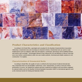 11Rochas ornamentais Ornamental rocks
Product Characteristics and Classification
According to Cid Chiodi Filho, a geologist and consultant for the Brazilian Ornamental Rock Association
(Abirochas), ornamental rocks and coverings are extracted in blocks. Ornamental rocks are used to create
isolated pieces such as sculptures, table tops and supports, countertops, gravestones and in building (interior
and exterior wall coverings). “Technological advances have allowed the use and diffusion of diverse rocks that
were never before commercialized, while new uses enable aesthetic, functional and reliable solutions in civil
construction,” he explains.
Characterization of Ornamental Rocks
According to Chiodi Filho, the quality of rocks is verified by the least amount of altered minerals that
may compromise their use and durability. Furthermore, rocks’ characteristics, as well as a forecast of their
performance in service, are obtained by analysis and tests conducted according to strict procedures regulated
by national entities such as the Brazilian Technical Standards Association (ABNT) or international agencies such
as the American Society for Testing and Materials (ASTM).
Shutterstock
 