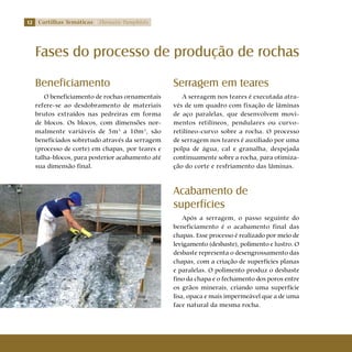 12 Cartilhas Temáticas Thematic Pamphlets
Beneficiamento
O beneficiamento de rochas ornamentais
refere-se ao desdobramento de materiais
brutos extraídos nas pedreiras em forma
de blocos. Os blocos, com dimensões nor-
malmente variáveis de 5m3
a 10m3
, são
beneficiados sobretudo através da serragem
(processo de corte) em chapas, por teares e
talha-blocos, para posterior acabamento até
sua dimensão final.
Fases do processo de produção de rochas
Serragem em teares
A serragem nos teares é executada atra-
vés de um quadro com fixação de lâminas
de aço paralelas, que desenvolvem movi-
mentos retilíneos, pendulares ou curvo-
retilíneo-curvo sobre a rocha. O processo
de serragem nos teares é auxiliado por uma
polpa de água, cal e granalha, despejada
continuamente sobre a rocha, para otimiza-
ção do corte e resfriamento das lâminas.
Acabamento de
superfícies
Após a serragem, o passo seguinte do
beneficiamento é o acabamento final das
chapas. Esse processo é realizado por meio de
levigamento (desbaste), polimento e lustro. O
desbaste representa o desengrossamento das
chapas, com a criação de superfícies planas
e paralelas. O polimento produz o desbaste
fino da chapa e o fechamento dos poros entre
os grãos minerais, criando uma superfície
lisa, opaca e mais impermeável que a de uma
face natural da mesma rocha.
 