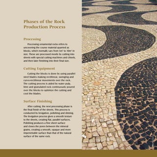 13Rochas ornamentais Ornamental rocks
Phases of the Rock
Production Process
Processing
Processing ornamental rocks refers to
uncovering the course material quarried as
blocks, which normally vary from 5m3
to 10m3
in
size. These are processed mostly by cutting into
sheets with special cutting machines and chisels,
and then later finishing into their final size.
Cutting Equipment
Cutting the blocks is done by using parallel
steel blades making rectilinear, swinging and
curvo-rectilinear movements over the rock.
The cutting process is aided by water pulp,
lime and granulated rock continuously poured
over the blocks to optimize the cutting and
cool the blades.
Surface Finishing
After cutting, the next processing phase is
the final finish of the sheets. This process is
conducted by levigation, polishing and shining.
The levigation process gives a smooth texture
to the sheets, creating flat, parallel surfaces.
Polishing produces a fine sheet surface
and closes the pores between the mineral
grains, creating a smooth, opaque and more
impenetrable surface than that of the natural
surface of the same rock.
Shutterstock
 