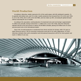 17Rochas ornamentais Ornamental rocks
World Production
According to Abirochas, marble represents 45% of the world output, with 40% attributed to granite, 5%
to quartzite and similar rocks, and 5% to slate. Granite production has increased from 15% in the early 1950s
to 22% in the 1970s, then to 38% in the mid-1980s, and now makes up 40%, increasing the global demand
without restricting the use of marble.
According to the association, world production of ornamental rocks and rock facings is approximately
55 million tons annually, having evolved from 1.5 million tons a year in the 1920s. Data from Abirochas
indicates that the sector has turnover of about US$ 40 billion annually, placing 20.8 million tons of course
and processed rocks in the international market.
About 70% of world production is transformed into sheets and tiles for facings, while 15% goes to
make funeral art pieces, 10% for structural construction work and 5% for other applications. For 2025,
Abirochas estimates that world consumption and international transactions will be five times greater and
reach 2.1 billion m2
per year.
17Rochas ornamentais Ornamental rocks
Shutterstock
 
