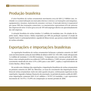 18 Cartilhas Temáticas Thematic Pamphlets
Produção brasileira
O setor brasileiro de rochas ornamentais movimenta cerca de US$ 2,1 bilhões/ano, in-
cluindo-se a comercialização nos mercados interno e externo e as transações com máquinas,
equipamentos, insumos, materiais de consumo e serviços. O mercado interno é responsável
por quase 90% das transações comerciais e as marmorarias representam 65% do universo
das empresas do setor. O setor gera cerca de 105 mil empregos diretos em aproximadamente
dez mil empresas.
A extração brasileira de rochas totaliza 5,2 milhões de toneladas/ano. Os estados do Es-
pírito Santo, Minas Gerais e Bahia respondem por 80% da produção nacional. O estado do
Espírito Santo é o principal produtor, seguido de Minas Gerais, que possui a maior diversidade
de rochas extraídas.
Exportações e importações brasileiras
As exportações brasileiras de rochas ornamentais fecharam o primeiro semestre de 2007
com um faturamento acima de meio bilhão de dólares (US$ 521.104.300), tendo ultrapassado
1,2 milhão de toneladas (1.236.002 toneladas). “Comparado com o mesmo período de 2006,
houve uma variação positiva na ordem de 9,89% em dólares e 5,88% em peso, projetando um
crescimento moderado do setor (15% a 20%) para o ano 2007”, explica a superintendente do
Centro Rochas, Olívia Tirello.
De acordo com o balanço das exportações e importações brasileiras de rochas ornamentais
no primeiro semestre de 2007 da Abirochas, as taxas de crescimento das importações brasi-
leiras de rochas ornamentais, tanto em valor quanto em peso, continuaram superiores às das
exportações. Segundo o balanço financeiro da associação, no período de janeiro a julho de 2007,
essas importações somaram US$ 21,61 milhões e 39.957,32 toneladas, o que representou
incremento de 34,97% e 15,09% em comparação ao mesmo período de 2006.
 