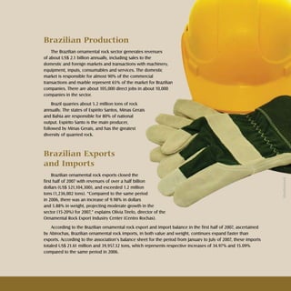 19Rochas ornamentais Ornamental rocks
Brazilian Production
The Brazilian ornamental rock sector generates revenues
of about US$ 2.1 billion annually, including sales to the
domestic and foreign markets and transactions with machinery,
equipment, inputs, consumables and services. The domestic
market is responsible for almost 90% of the commercial
transactions and marble represent 65% of the market for Brazilian
companies. There are about 105,000 direct jobs in about 10,000
companies in the sector.
Brazil quarries about 5.2 million tons of rock
annually. The states of Espírito Santos, Minas Gerais
and Bahia are responsible for 80% of national
output. Espírito Santo is the main producer,
followed by Minas Gerais, and has the greatest
diversity of quarried rock.
Brazilian Exports 		
and Imports
Brazilian ornamental rock exports closed the
first half of 2007 with revenues of over a half billion
dollars (US$ 521,104,300), and exceeded 1.2 million
tons (1,236,002 tons). “Compared to the same period
in 2006, there was an increase of 9.98% in dollars
and 5.88% in weight, projecting moderate growth in the
sector (15-20%) for 2007,” explains Olívia Tirelo, director of the
Ornamental Rock Export Industry Center (Centro Rochas).
According to the Brazilian ornamental rock export and import balance in the first half of 2007, ascertained
by Abirochas, Brazilian ornamental rock imports, in both value and weight, continues expand faster than
exports. According to the association’s balance sheet for the period from January to July of 2007, these imports
totaled US$ 21.61 million and 39,957.32 tons, which represents respective increases of 34.97% and 15.09%
compared to the same period in 2006.
Shutterstock
 