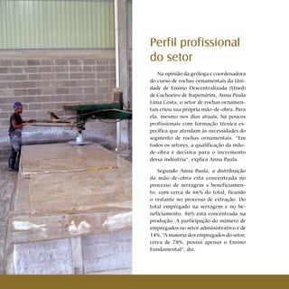 20 Cartilhas Temáticas Thematic Pamphlets
Perfil profissional
do setor
Na opinião da geóloga e coordenadora
do curso de rochas ornamentais da Uni-
dade de Ensino Descentralizada (Uned)
de Cachoeiro de Itapemirim, Anna Paula
Lima Costa, o setor de rochas ornamen-
tais criou sua própria mão-de-obra. Para
ela, mesmo nos dias atuais, há poucos
profissionais com formação técnica es-
pecífica que atendam às necessidades do
segmento de rochas ornamentais. “Em
todos os setores, a qualificação da mão-
de-obra é decisiva para o incremento
dessa indústria”, explica Anna Paula.
Segundo Anna Paula, a distribuição
da mão-de-obra está concentrada no
processo de serragem e beneficiamen-
to, com cerca de 66% do total, ficando
o restante no processo de extração. Do
total empregado na serragem e no be-
neficiamento, 86% está concentrada na
produção. A participação do número de
empregados no setor administrativo é de
14%. “A maioria dos empregados do setor,
cerca de 78%, possui apenas o Ensino
Fundamental”, diz.
 