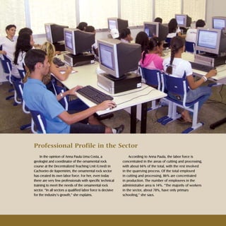 21Rochas ornamentais Ornamental rocks
In the opinion of Anna Paula Lima Costa, a
geologist and coordinator of the ornamental rock
course at the Decentralized Teaching Unit (Uned) in
Cachoeiro de Itapemirim, the ornamental rock sector
has created its own labor force. For her, even today
there are very few professionals with specific technical
training to meet the needs of the ornamental rock
sector. “In all sectors a qualified labor force is decisive
for the industry’s growth,” she explains.
According to Anna Paula, the labor force is
concentrated in the areas of cutting and processing,
with about 66% of the total, with the rest involved
in the quarrying process. Of the total employed
in cutting and processing, 86% are concentrated
in production. The number of employees in the
administrative area is 14%. “The majority of workers
in the sector, about 78%, have only primary
schooling,” she says.
Professional Profile in the Sector
 