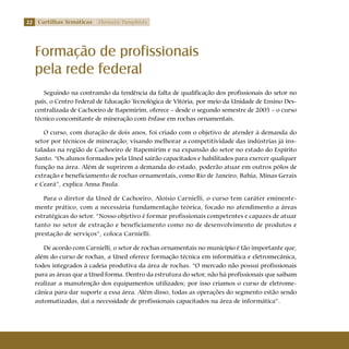 22 Cartilhas Temáticas Thematic Pamphlets
Seguindo na contramão da tendência da falta de qualificação dos profissionais do setor no
país, o Centro Federal de Educação Tecnológica de Vitória, por meio da Unidade de Ensino Des-
centralizada de Cachoeiro de Itapemirim, oferece – desde o segundo semestre de 2005 – o curso
técnico concomitante de mineração com ênfase em rochas ornamentais.
O curso, com duração de dois anos, foi criado com o objetivo de atender à demanda do
setor por técnicos de mineração, visando melhorar a competitividade das indústrias já ins-
taladas na região de Cachoeiro de Itapemirim e na expansão do setor no estado do Espírito
Santo. “Os alunos formados pela Uned sairão capacitados e habilitados para exercer qualquer
função na área. Além de suprirem a demanda do estado, poderão atuar em outros pólos de
extração e beneficiamento de rochas ornamentais, como Rio de Janeiro, Bahia, Minas Gerais
e Ceará”, explica Anna Paula.
Para o diretor da Uned de Cachoeiro, Aloísio Carnielli, o curso tem caráter eminente-
mente prático, com a necessária fundamentação teórica, focado no atendimento a áreas
estratégicas do setor. “Nosso objetivo é formar profissionais competentes e capazes de atuar
tanto no setor de extração e beneficiamento como no de desenvolvimento de produtos e
prestação de serviços”, coloca Carnielli.
De acordo com Carnielli, o setor de rochas ornamentais no município é tão importante que,
além do curso de rochas, a Uned oferece formação técnica em informática e eletromecânica,
todos integrados à cadeia produtiva da área de rochas. “O mercado não possui profissionais
para as áreas que a Uned forma. Dentro da estrutura do setor, não há profissionais que saibam
realizar a manutenção dos equipamentos utilizados; por isso criamos o curso de eletrome-
cânica para dar suporte a essa área. Além disso, todas as operações do segmento estão sendo
automatizadas, daí a necessidade de profissionais capacitados na área de informática”.
Formação de profissionais
pela rede federal
 