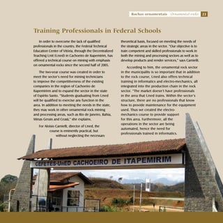 23Rochas ornamentais Ornamental rocks
Training Professionals in Federal Schools
In order to overcome the lack of qualified
professionals in the country, the Federal Technical
Education Center of Vitória, through the Decentralized
Teaching Unit (Uned) in Cachoeiro de Itapemirim, has
offered a technical course on mining with emphasis
on ornamental rocks since the second half of 2005.
The two-year course was created in order to
meet the sector’s need for mining technicians
to improve the competitiveness of the existing
companies in the region of Cachoeiro de
Itapemirirm and to expand the sector in the state
of Espírito Santo. “Students graduating from Uned
will be qualified to exercise any function in the
area. In addition to meeting the needs in the state,
they may work in other ornamental rock mining
and processing areas, such as Rio de Janeiro, Bahia,
Minas Gerais and Ceará,” she explains.
For Aloísio Carnielli, director of Uned, the
course is eminently practical, but
without neglecting the necessary
theoretical basis, focused on meeting the needs of
the strategic areas in the sector. “Our objective is to
train competent and skilled professionals to work in
both the mining and processing sectors as well as to
develop products and render services,” says Carnielli.
According to him, the ornamental rock sector
in the municipality is so important that in addition
to the rock course, Uned also offers technical
training in informatics and electro-mechanics, all
integrated into the production chain in the rock
sector. “The market doesn’t have professionals
in the area that Uned trains. Within the sector’s
structure, there are no professionals that know
how to provide maintenance for the equipment
used. Thus we created the electro-
mechanics course to provide support
for this area. Furthermore, all the
operations in the sector are being
automated, hence the need for
professionals trained in informatics.
23Rochas ornamentais Ornamental rocks
 
