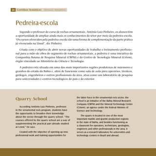 24 Cartilhas Temáticas Thematic Pamphlets
Pedreira-escola
Segundo o professor do curso de rochas ornamentais, Antônio Luiz Pinheiro, os alunos têm
a oportunidade de ampliar ainda mais os conhecimentos do setor por meio da pedreira-escola.
“Os cursos oferecidos pela pedreira-escola são uma forma de complementação da parte prática
já vivenciada na Uned”, diz Pinheiro.
Criada com o objetivo de abrir novas oportunidades de trabalho e treinamento profissio-
nal para a mão-de-obra do segmento de rochas ornamentais, a pedreira é uma iniciativa da
Companhia Baiana de Pesquisa Mineral (CBPM) e do Centro de Tecnologia Mineral (Cetem),
órgão vinculado ao Ministério da Ciência e Tecnologia.
A pedreira está situada em uma das mais importantes regiões produtoras de mármores e
granitos do estado da Bahia e, além de funcionar como sala de aula para operários, técnicos,
geólogos, engenheiros e outros profissionais da área, atua como um laboratório de pesquisa
para universidades e centros tecnológicos do país e do exterior.
Quarry School
According Antônio Luiz Pinheiro, professor
in the ornamental rock program, students have
the opportunity to broaden their knowledge
about the sector through the quarry school. “The
courses offered by the quarry school are a way of
supplementing the practical part already studied
at Uned,” he says.
Created with the objective of opening up new
professional work and training opportunities for
the labor force in the ornamental rock sector, the
school is an initiative of the Bahia Mineral Research
Company (CBPM) and the Mineral Technology Center
(Cetem), an agency under the federal Ministry of
Science and Technology.
The quarry is located in one of the most
important marble and granite production regions
in the state of Bahia, and besides functioning as
a classroom for operators, technicians, geologists,
engineers and other professionals in the area, it
serves as a research laboratory for universities and
technology centers in Brazil and abroad.
 
