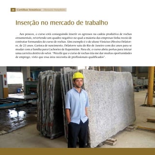 26 Cartilhas Temáticas Thematic Pamphlets
Aos poucos, o curso está conseguindo inserir os egressos na cadeia produtiva de rochas
ornamentais, revertendo um quadro negativo no qual a maioria das empresas tinha receio de
contratar formandos do curso de rochas. Um exemplo é o do aluno Vinicius Oliveira Delator-
re, de 23 anos. Carioca de nascimento, Delatorre saiu do Rio de Janeiro com dez anos para se
mudar com a família para Cachoeiro de Itapemirim. Para ele, o curso abriu portas para iniciar
uma carreira dentro do setor. “Percebi que o curso de rochas iria me dar muitas oportunidades
de emprego, visto que essa área necessita de profissionais qualificados”.
Inserção no mercado de trabalho
 