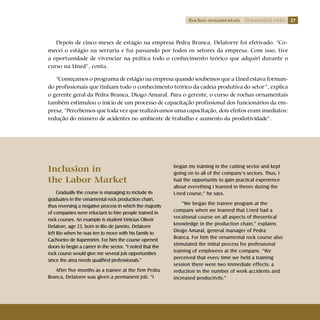 27Rochas ornamentais Ornamental rocks
Depois de cinco meses de estágio na empresa Pedra Branca, Delatorre foi efetivado. “Co-
mecei o estágio na serraria e fui passando por todos os setores da empresa. Com isso, tive
a oportunidade de vivenciar na prática todo o conhecimento teórico que adquiri durante o
curso na Uned”, conta.
“Começamos o programa de estágio na empresa quando soubemos que a Uned estava forman-
do profissionais que tinham todo o conhecimento teórico da cadeia produtiva do setor”, explica
o gerente geral da Pedra Branca, Diogo Amaral. Para o gerente, o curso de rochas ornamentais
também estimulou o início de um processo de capacitação profissional dos funcionários da em-
presa, “Percebemos que toda vez que realizávamos uma capacitação, dois efeitos eram imediatos:
redução do número de acidentes no ambiente de trabalho e aumento da produtividade”.
Inclusion in 			
the Labor Market
Gradually the course is managing to include its
graduates in the ornamental rock production chain,
thus reversing a negative process in which the majority
of companies were reluctant to hire people trained in
rock courses. An example is student Vinicius Oliveir
Delatore, age 23, born in Rio de Janeiro. Delatorre
left Rio when he was ten to move with his family to
Cachoeiro de Itapemirim. For him the course opened
doors to begin a career in the sector. “I noted that the
rock course would give me several job opportunities
since the area needs qualified professionals.”
After five months as a trainee at the firm Pedra
Branca, Delatorre was given a permanent job. “I
began my training in the cutting sector and kept
going on to all of the company’s sectors. Thus, I
had the opportunity to gain practical experience
about everything I learned in theory during the
Uned course,” he says.
“We began the trainee program at the
company when we learned that Uned had a
vocational course on all aspects of theoretical
knowledge in the production chain,” explains
Diogo Amaral, general manager of Pedra
Branca. For him the ornamental rock course also
stimulated the initial process for professional
training of employees at the company. “We
perceived that every time we held a training
session there were two immediate effects: a
reduction in the number of work accidents and
increased productivity.”
 
