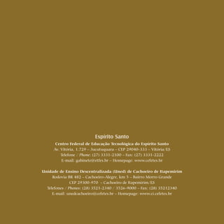 28 Cartilhas Temáticas Thematic Pamphlets
Espírito Santo
Centro Federal de Educação Tecnológica do Espírito Santo
Av. Vitória, 1.729 – Jucutuquara – CEP 29040-333 – Vitória/ES
Telefone / Phone: (27) 3331-2100 – Fax: (27) 3331-2222
E-mail: gabinete@etfes.br – Homepage: www.cefetes.br
Unidade de Ensino Descentralizada (Uned) de Cachoeiro de Itapemirim
Rodovia BR 482 – Cachoeiro-Alegre, km 5 – Bairro Morro Grande
CEP 29300-970 – Cachoeiro de Itapemirim/ES
Telefones / Phones: (28) 3521-2340 / 3526-9000 – Fax: (28) 35212340
E-mail: unedcachoeiro@cefetes.br – Homepage: www.ci.cefetes.br
 