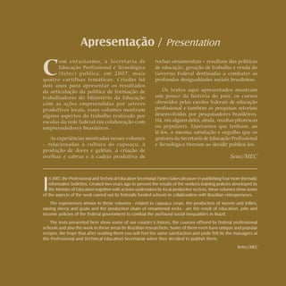 Rochas ornamentais Ornamental rocks
Apresentação / Presentation
C
om entusiasmo, a Secretaria de
Educação Profissional e Tecnológica
(Setec) publica, em 2007, mais
quatro cartilhas temáticas. Criadas há
dois anos para apresentar os resultados
da articulação da política de formação de
trabalhadores do Ministério da Educação
com as ações empreendidas por setores
produtivos locais, esses volumes mostram
alguns aspectos do trabalho realizado por
escolas da rede federal em colaboração com
empreendedores brasileiros.
As experiências mostradas nesses volumes
– relacionadas à cultura do cupuaçu, à
produção de doces e geléias, à criação de
ovelhas e cabras e à cadeia produtiva de
I
n 2007, the Professional and Technical Education Secretariat (Setec) takes pleasure in publishing four more thematic
informative bulletins. Created two years ago to present the results of the workers training policies developed by
the Ministry of Education together with actions undertaken by local productive sectors, these volumes show some
of the aspects of the work carried out by federally funded schools in collaboration with Brazilian entrepreneurs.
The experiences shown in these volumes - related to cupuaçu crops, the production of sweets and jellies,
raising sheep and goats and the production chain of ornamental rocks - are the result of education, jobs and
income policies of the federal government to combat the profound social inequalities in Brazil.
The texts presented here show some of our country’s history, the courses offered by federal professional
schools and also the work in these areas by Brazilian researchers. Some of them even have unique and popular
recipes. We hope that after reading them you will feel the same satisfaction and pride felt by the managers at
the Professional and Technical Education Secretariat when they decided to publish them.
Setec/MEC
rochas ornamentais – resultam das políticas
de educação, geração de trabalho e renda do
Governo Federal destinadas a combater as
profundas desigualdades sociais brasileiras.
Os textos aqui apresentados mostram
um pouco da história do país, os cursos
oferecidos pelas escolas federais de educação
profissional e também as pesquisas setoriais
desenvolvidas por pesquisadores brasileiros.
Há, em alguns deles, ainda, receitas pitorescas
ou populares. Esperamos que tenham, ao
lê-los, a mesma satisfação e orgulho que os
gestores da Secretaria de Educação Profissional
e Tecnológica tiveram ao decidir publicá-los.
Setec/MEC
 