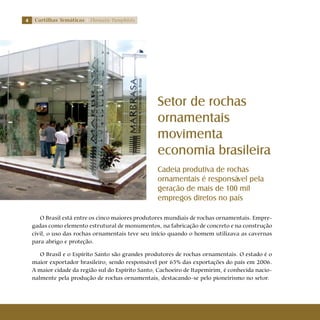 Cartilhas Temáticas Thematic Pamphlets
O Brasil está entre os cinco maiores produtores mundiais de rochas ornamentais. Empre-
gadas como elemento estrutural de monumentos, na fabricação de concreto e na construção
civil, o uso das rochas ornamentais teve seu início quando o homem utilizava as cavernas
para abrigo e proteção.
O Brasil e o Espírito Santo são grandes produtores de rochas ornamentais. O estado é o
maior exportador brasileiro, sendo responsável por 65% das exportações do país em 2006.
A maior cidade da região sul do Espírito Santo, Cachoeiro de Itapemirim, é conhecida nacio-
nalmente pela produção de rochas ornamentais, destacando-se pelo pioneirismo no setor.
Setor de rochas
ornamentais
movimenta
economia brasileira
Cadeia produtiva de rochas
ornamentais é responsável pela
geração de mais de 100 mil
empregos diretos no país
 