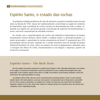 Cartilhas Temáticas Thematic Pamphlets
Espírito Santo, o estado das rochas
As primeiras unidades produtivas do setor de mármore e granito no Espírito Santo tiveram
início na década de 1930. Apesar de tradicionalmente concentrada na região de Cachoeiro
de Itapemirim, hoje a produção de rochas encontra-se disseminada por todo o estado, so-
bretudo nas regiões sul, que possui grande concentração de empresas de beneficiamento, e
norte, com forte concentração da atividade extrativa.
De acordo com a superintendente do Centro das Indústrias Exportadoras de Rochas
Ornamentais (Centro Rochas), Olívia Tirello, o Espírito Santo é o principal produtor e o
maior processador e exportador de rochas ornamentais do Brasil. É responsável por 47%
da produção interna do país. Segundo ela, o estado concentra mais da metade do parque
industrial brasileiro do setor, tanto em número de teares (equipamentos utilizados para
a serragem dos blocos de rocha, transformando-os em chapas) e empresas, quanto em
termos de crescimento.
Espírito Santo – The Rock State
The first marble and granite production in Espírito Santo began in 1930. Although traditionally concentrated
in the region of Cachoeiro de Itapemirim, today the production of rocks is dispersed throughout the state,
particularly in the southern regions where there is a high concentration of processing companies, and in the
north where the quarrying industry is strong.
According to Olívia Tirello, director of the Ornamental Rock Exporting Industry Center (Centro Rochas),
Espírito Santo is the main producer, processor and exporter of ornamental rocks in Brazil and is responsible
for 47% of the country’s production. According to Ms. Tirello, the state has more than half of the Brazilian
industrial complex in the sector, both in the number of cutting machines (to transform rocks into sheets) and
companies, and is expanding strongly.
 