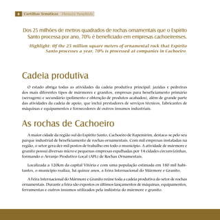 Cartilhas Temáticas Thematic Pamphlets
Cadeia produtiva
O estado abriga todas as atividades da cadeia produtiva principal: jazidas e pedreiras
dos mais diferentes tipos de mármores e granitos, empresas para beneficiamento primário
(serragem) e secundário (polimento e obtenção de produtos acabados), além de grande parte
das atividades da cadeia de apoio, que inclui prestadores de serviços técnicos, fabricantes de
máquinas e equipamentos e fornecedores de outros insumos industriais.
As rochas de Cachoeiro
A maior cidade da região sul do Espírito Santo, Cachoeiro de Itapemirim, destaca-se pelo seu
parque industrial de beneficiamento de rochas ornamentais. Com mil empresas instaladas na
região, o setor gera dez mil postos de trabalho em todo o município. A atividade de mármore e
granito possui diversas micro e pequenas empresas espalhadas por 14 cidades circunvizinhas,
formando o Arranjo Produtivo Local (APL) de Rochas Ornamentais.
Localizada a 120km da capital Vitória e com uma população estimada em 180 mil habi-
tantes, o município realiza, há quinze anos, a Feira Internacional do Mármore e Granito.
A Feira Internacional do Mármore e Granito reúne toda a cadeia produtiva do setor de rochas
ornamentais. Durante a feira são expostos os últimos lançamentos de máquinas, equipamentos,
ferramentas e outros insumos utilizados pela indústria do mármore e granito.
Dos 25 milhões de metros quadrados de rochas ornamentais que o Espírito
Santo processa por ano, 70% é beneficiado em empresas cachoeirenses.
Highlight: Of the 25 million square meters of ornamental rock that Espírito
Santo processes a year, 70% is processed at companies in Cachoeiro.
 