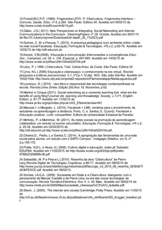 12.Foresti,M.C.P.P. (1999). Fragmentos LÉVY, P. Cibercultura. Fragmentos Interface –
Comunic, Saúde, Educ. nº 6, p.260. São Paulo: Editora 34. Acedido em18/02/15 de
http://www.scielo.br/pdf/icse/v4n6/15.pdf..
13.Gálan, J.G.( 2011). New Perspectives on Integrating Social Networking and Internet
Communications in the Curriculum. ElearningPapers nº 26. Octobe. Acedido em 30/01/15
de file:///C:/Users/raynner/Downloads/In-depth_26_1%20(3).pdf
14.Gomes, C. M. e Pessoa, T. (2012). A presença pedagógica num ambiente online criado
na rede social Facebook. Educação, Formação & Tecnologias, nº5,v.2, p.60-70. Acedido em
12/02/15 de http://eft.educom.pt.
15.Kenski, V.M.(2008). Educação e comunicação: Interconexões e convergências.Educ.
Soc., Campinas, vol. 29, n. 104, Especial, p. 647-665. Acedido em 14/02/15 de
http://www.scielo.br/pdf/es/v29n104/a0229104.pdf
16.Lévy, P. ( 1999 ).Cibercultura. Trad. Carlos Irineu da Costa. São Paulo: Editora 34.
17.Lima, N.L.( 2006) Educação e ciberespaço: o conhecimento na era virtual. Revista
pesquisas e práticas psicossociais. V.1, nº2,p.1-12,dez. M.G: São João Del-Rei. Acedido em
10/02/15de http://www.ufsj.edu.br/portal2-repositorio/File/revistalapip/NadiaLaguardia.pdf
18.Lourenço, D. ( 2014) . Uso ético e responsável das tecnologias contemporâneas na
escola. Revista Linha Direta. Edição 200,Ano 18, Novembro, p.62.
19.Martine e Cinque (2011). Social networking as a university teaching tool: what are the
benefts of using Ning?Journal ofe -learning and Knoweledge Society, v.7,nº1, English
Edition, p. 67-77 Acedido em 11/02/15 de
http://www.je‐lks.org/ojs/index.php/Je‐LKS_EN/article/view/491
20.Messias I. e Morgado, L. (2014). Facebook + LMS: cenários para o envolvimento do
estudante na aprendizagem a distância, Porto, C. e Santos, E. (Coord). Facebook e
Educação: publicar, curtir, compartilhar. Editora da Universidade Estadual da Paraíba.
21.Minhoto, P. e Meirinhos, M. (2011). As redes sociais na promoção da aprendizagem
colaborativa: um estudo no ensino secundário. Educação, Formação & Tecnologias, nº4 v.2,
p. 25-34, Acedido em 02/02/2015 de
http://eft.educom.pt.http://www.scielo.br/pdf/es/v29n104/a0229104.pdf.
22.Oliveira,D., Pedro, L.e Santos,C. (2014). A apropriação das ferramentas de uma rede
social pelos alunos: um estudo com o SAPO Campus”, Indagagio Didatica, vo.l 6, nº
2,p.159‐172.
23.Pretto, N.D.L. e Assis, A.( 2008) .Cultura digital e educação: redes já! Salvador:
EDUFBA. Acedido em 11/02/2015 de http://books.scielo.org/id/22qtc/pdf/pretto-
9788523208899-06.pdf
24.Sebastião, M. P.e Pesce.L.( 2010) Resenha da obra “Cibercultura” de Pierre
Lévy.Revista Digital de Tecnologias Cognitivas. p.66-71. Acedido em 09/02/15 de
http://www.pucsp.br/pos/tidd/teccogs/resenhas/pdf/teccogs_n3_2010_08_resenha_SEBASTI
AO&PESCE.pdf. Acedido em 09/02/15.
25.Simões. I.A.G.A. (2009) Sociedade em Rede e a Cibercultura: dialogando com o
pensamento de Manuel Castells e de Pierre Lévy na era das novas tecnologias de
comunicação. Revista Temática Eletrônica. Ano V, n. 05, Maio. Acedido em 08/02/14 de
http://www.insite.pro.br/2009/Maio/sociedade_ciberespa%C3%A7o_Isabella.pdf.
26.Slevin, J. (2000). The internet and society.Cambridge: Polity Press. Acedido em 11/02/15
de
http://cfi.au.dk/fileadmin/www.cfi.au.dk/publikationer/cfis_skriftserie/005_brugger_boedker.pd
f
 