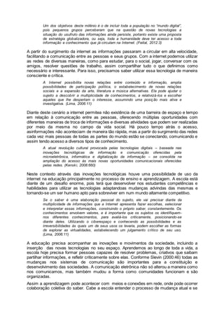 Um dos objetivos deste milênio é o de incluir toda a população no “mundo digital”,
pois pequenos grupos perceberam que na questão de novas tecnologias a
situação do usufruto das informações ainda persiste, portanto existe uma proposta
de estratégia globalizadora, ou seja, toda a humanidade deve ter acesso a toda
informação e conhecimento que já circulam na Internet. (Feital, 2012:3)
A partir do surgimento da internet as informações passaram a circular em alta velocidade,
facilitando a comunicação entre as pessoas e seus grupos. Com a internet podemos utilizar
as redes de diversas maneiras, como para estudar, para o social, jogar, conversar com os
amigos, resolver questões de trabalho, assim compartilhar tudo o que definimos como
necessário e interessante. Para isso, precisamos saber utilizar essa tecnologia de maneira
consciente e crítica.
A Internet possibilita novas relações entre conteúdo e informação, amplia
possibilidades de participação política, o estabelecimento de novas relações
sociais e a expansão da arte, literatura e música alternativas. Ela pode ajudar o
sujeito a descobrir a multiplicidade de conhecimentos, a relativizá-los e escolher
aqueles que lhe despertam o interesse, assumindo uma posição mais ativa e
investigativa. (Lima, 2006:11)
Diante deste cenário a internet permitea não existência de uma barreira de espaço e tempo
em relação à comunicação entre as pessoas, oferecendo múltiplas oportunidades com
diferentes maneiras de troca de informações e diversas atividades que podem ser realizadas
por meio da mesma no campo da vida social. Há pouco tempo atrás o acesso,
asinformações não aconteciam de maneira tão rápida, mas a partir do surgimento das redes
cada vez mais pessoas de todas as partes do mundo estão se conectando, comunicando e
assim tendo acesso a diversos tipos de conhecimento.
A atual revolução cultural provocada pelas tecnologias digitais – baseada nas
inovações tecnológicas de informação e comunicação oferecidas pela
microeletrônica, informática e digitalização da informação – se consolida na
ampliação do acesso às mais novas oportunidades comunicacionais oferecidas
pelas redes. (Kenski, 2008:660)
Neste contexto através das inovações tecnológicas houve uma possibilidade de uso da
internet na educação principalmente no processo de ensino e aprendizagem. A escola está
diante de um desafio enorme, pois terá que desenvolver nos estudantes competências e
habilidades para utilizar as tecnologias adaptandoas mudanças advindas das mesmas e
tornando-se um ser humano apto para sobreviver em num mundo altamente competitivo.
Se o saber é uma elaboração pessoal do sujeito, ele vai precisar diante da
multiplicidade de informações que a Internet apresenta fazer escolhas, selecionar
e interpretar essas informações, construindo o próprio saber, constantemente. Os
conhecimentos envolvem valores, e é importante que os sujeitos os identifiquem-
nos diferentes conhecimentos, para avaliá-los criticamente, posicionando-se
diante deles. Utilizando o ciberespaço e conhecendo as possibilidades e as
irreversibilidades às quais um de seus usos os levaria, podem escolher as formas
de explorar as virtualidades, estabelecendo um julgamento crítico de seu uso.
(Lima, 2006:11)
A educação precisa acompanhar as inovações e movimentos da sociedade, incluindo a
inserção das novas tecnologias no seu espaço. Aprendemos ao longo de toda a vida, a
escola hoje precisa formar pessoas capazes de resolver problemas, criativos que saibam
partilhar informações, e refletir criticamente sobre elas. Conforme Slevin (2000:46) todas as
mudanças nos sistemas de comunicação são importantes para a constituição e
desenvolvimento das sociedades. A comunicação eletrônica não só alterou a maneira como
nos comunicamos, mas também mudou a forma como comunidades funcionam e são
organizadas.
Assim a aprendizagem pode acontecer com meios e conexões em rede, onde pode ocorrer
colaboração coletiva do saber. Cabe a escola entender o processo de mudança atual e se
 