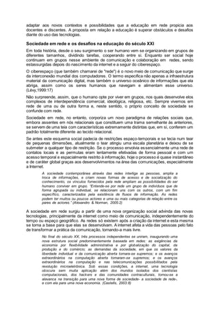 adaptar aos novos contextos e possibilidades que a educação em rede propicia aos
docentes e discentes. A proposta em relação a educação é superar obstáculos e desafios
diante do uso das tecnologias.
Sociedade em rede e os desafios na educação do século XXI
Em toda história, desde o seu surgimento o ser humano vem se organizando em grupos de
diferentes tamanhos, dividindo tarefas, cooperando entre si. Enquanto ser social hoje
continuam em grupos nesse ambiente de comunicação e colaboração em redes, sendo
estassurgidas depois do nascimento da internet e a seguir do ciberespaço.
O ciberespaço (que também chamarei de "rede") é o novo meio de comunicação que surge
da interconexão mundial dos computadores. O termo especifica não apenas a infraestrutura
material da comunicação digital, mas também o universo oceânico de informações que ela
abriga, assim como os seres humanos que navegam e alimentam esse universo.
(Lévy,1999:17)
Não surpreende, assim, que o humano opte por viver em grupos, nos quais desenvolve elos
complexos de interdependência comercial, ideológica, religiosa, etc. Sempre vivemos em
rede de uma ou de outra forma e, neste sentido, o próprio conceito de sociedade se
confunde com rede.
Sociedade em rede, no entanto, corporiza um novo paradigma de relações sociais que,
embora assentes em nós relacionais que constituem uma trama semelhante às anteriores,
se servem de uma teia com características extremamente distintas que, em si, conferem um
padrão totalmente diferente ao tecido relacional.
Se antes este esquema social padecia de restrições espaço-temporais e se tecia num tear
de pequenas dimensões, atualmente o tear atingiu uma escala planetária e deixou de se
submeter a qualquer tipo de restrição. Se o processo envolvia essencialmente uma rede de
contatos locais e as permutas eram lentamente efetivadas de forma pessoal e com um
acesso temporal e espacialmente restrito à informação, hoje o processo é quase instantâneo
e de caráter global graças aos desenvolvimentos na área das comunicações, especialmente
a Internet.
A sociedade contemporânea através das redes interliga as pessoas, amplia a
troca de informações, e criam novas formas de acesso e de socialização do
conhecimento, os vínculos fornecidos pela rede ampliam as possibilidades do ser
humano conviver em grupo. “Entende-se por rede um grupo de indivíduos que de
forma agrupada ou individual, se relacionam uns com os outros, com um fim
específico, caracterizados pela existência de fluxos de informação. As redes
podem ter muitos ou poucos actores e uma ou mais categorias de relação entre os
pares de actores.” (Alexandro & Norman, 2005:2)
A sociedade em rede surgiu a partir de uma nova organização social advinda das novas
tecnologias, principalmente da internet como meio de comunicação, independentemente do
tempo ou espaço geográfico. As redes só existem após a criação da internet e esta mesma
se torna a base para que elas se desenvolvam. A internet afeta a vida das pessoas pelo fato
de transformar a prática da comunicação, tornando-a mais livre.
No final do século XX, três processos independentes se uniram, inaugurando uma
nova estrutura social predominantemente baseada em redes: as exigências da
economia por flexibilidade administrativa e por globalização do capital, da
produção e do comércio; as demandas da sociedade, em que os valores da
liberdade individual e da comunicação aberta tornara-se supremos; e os avanços
extraordinários na computação aberta tornaram-se supremos; e os avanços
extraordinários na computação e nas telecomunicações possibilitados pela
revolução microeletrônica. Sob essas condições, a internet, uma tecnologia
obscura sem muita aplicação além dos mundos isolados dos cientistas
computacionais, dos hackers e das comunidades contraculturais, tornou-se a
alavanca na transição para uma nova forma de sociedade- a sociedade de rede-,
e com ela para uma nova economia. (Castells, 2003:8)
 
