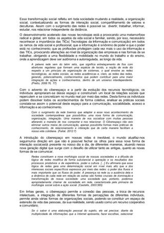 Essa transformação social refletiu em toda sociedade mudando a realidade, a organização
social, contextualizando as formas de interação social, compartilhamento de valores e
deculturas. Assim com o surgimento das redes é possível se divertir, trabalhar, informar,
estudar, nos relacionar independente da distância.
O desenvolvimento acelerado das novas tecnologias está a provocando uma metamorfose
radical e global, em todos os aspetos da vida social e familiar, sendo, por isso, necessário
reconhecer a importância das TICs( Tecnologias da Informação e comunicação) em todos
os ramos da vida social e profissional; que a informação é sinônimo de poder e que o poder
está no conhecimento; que as profissões privilegiam cada vez mais o uso da informação e
das TICs, provocando alterações ao nível da organização das empresas e nas formas de se
trabalhar, obrigando a uma flexibilidade e mobilidade no mundo do trabalho e do ensino,
onde a aprendizagem deve ser autônoma e autorregulada, ao longo da vida.
A palavra rede vem do latim retis, que significa entrelaçamento de fios com
aberturas regulares que formam uma espécie de tecido, a noção de rede diz
respeito a um princípio de organização de sistemas, o qual envolve as redes
tecnológicas, as redes sociais, as redes acadêmicas e, claro, as redes das redes,
gerando, potencialmente, conhecimentos que podem contribuir para uma maior
integração de ações e conhecimentos, dentro de um universo interdependente.
(Pretto, 2008:76, 77)
Com o advento do ciberespaço e a partir da evolução dos recursos tecnológicos, os
indivíduos apropriaram-se desse espaço e construíram um local de relações sociais que
repercutem e se concretizam no mundo real por meio das redes. Desta forma os indivíduos
podem dissolver todos os acontecimentos de forma coletiva, analisar as práticas sociais
constata-se assim o potencial deste espaço para a comunicação, sociabilidade, acesso a
informação e ao conhecimento.
Com o surgimento da rede tivemos que adaptar a esse novo acontecimento da
sociedade contemporânea que possibilitou uma nova forma de comunicação,
organização, integração. Uma maneira de nos socializar com muitas pessoas
alterando a maneira de nos comportar e nos relacionar. O Ciberespaço não veio
eliminar outros meios de comunicação, apenas possibilita formas mais práticas de
conhecimento, de relacionamento e interação que de certa maneira facilitam a
nossa vida cotidiana. (Feital, 2012:7)
A introdução do ciberespaço em nossas vidas é inevitável, o mundo atualfaz-nos
seguirnuma direção em que não é possível fechar os olhos para essa nova forma de
interação social,está presente no nosso dia a dia, de diferentes maneiras, atuando nessa
nova geração digital que surge com o desafio de utilizar tanto as antigas, quanto as novas
formas de se comunicar.
Redes constituem a nova morfologia social de nossas sociedades e a difusão da
lógica de redes modifica de forma substancial a operação e os resultados dos
processos produtivos e de experiência, poder e cultura. [...] Eu afirmaria que essa
lógica de redes gera uma determinação social em nível mais alto que a dos
interesses sociais específicos expressos por meio das redes: o poder dos fluxos é
mais importante que os fluxos do poder. A presença na rede ou a ausência dela e
a dinâmica de cada rede em relação às outras são fontes cruciais de dominação e
transformação de nossa sociedade: uma sociedade que, portanto, podemos
apropriadamente chamar de sociedade em rede, caracterizada pela primazia da
morfologia social sobre a ação social. (Castells, 2003:565)
Em linhas gerais, o ciberespaço permite a conexão das pessoas, a troca de recursos
intelectuais, a integração de diferentes formas de percepções de diferentes indivíduos,
permite ainda várias formas de organizações sociais, podendo se constituir um espaço de
extensão da vida das pessoas, da sua realidade, sendo usado como um recurso cooperativo
e comunitário.
Se o saber é uma elaboração pessoal do sujeito, ele vai precisar, diante da
multiplicidade de informações que a Internet apresenta, fazer escolhas, selecionar
 