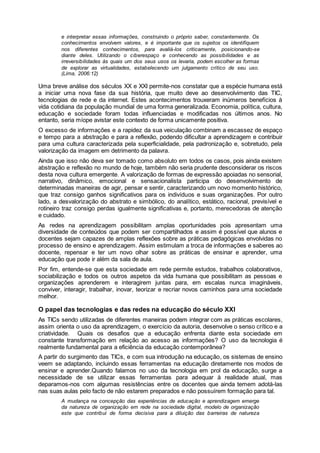 e interpretar essas informações, construindo o próprio saber, constantemente. Os
conhecimentos envolvem valores, e é importante que os sujeitos os identifiquem
nos diferentes conhecimentos, para avaliá-los criticamente, posicionando-se
diante deles. Utilizando o ciberespaço e conhecendo as possibilidades e as
irreversibilidades às quais um dos seus usos os levaria, podem escolher as formas
de explorar as virtualidades, estabelecendo um julgamento crítico de seu uso.
(Lima, 2006:12)
Uma breve análise dos séculos XX e XXI permite-nos constatar que a espécie humana está
a iniciar uma nova fase da sua história, que muito deve ao desenvolvimento das TIC,
tecnologias de rede e da internet. Estes acontecimentos trouxeram inúmeros benefícios à
vida cotidiana da população mundial de uma forma generalizada. Economia, política, cultura,
educação e sociedade foram todas influenciadas e modificadas nos últimos anos. No
entanto, seria míope avistar este contexto de forma unicamente positiva.
O excesso de informações e a rapidez da sua veiculação combinam a escassez de espaço
e tempo para a abstração e para a reflexão, podendo dificultar a aprendizagem e contribuir
para uma cultura caracterizada pela superficialidade, pela padronização e, sobretudo, pela
valorização da imagem em detrimento da palavra.
Ainda que isso não deva ser tomado como absoluto em todos os casos, pois ainda existem
abstração e reflexão no mundo de hoje, também não seria prudente desconsiderar os riscos
desta nova cultura emergente. A valorização de formas de expressão apoiadas no sensorial,
narrativo, dinâmico, emocional e sensacionalista participa do desenvolvimento de
determinadas maneiras de agir, pensar e sentir, caracterizando um novo momento histórico,
que traz consigo ganhos significativos para os indivíduos e suas organizações. Por outro
lado, a desvalorização do abstrato e simbólico, do analítico, estático, racional, previsível e
rotineiro traz consigo perdas igualmente significativas e, portanto, merecedoras de atenção
e cuidado.
As redes na aprendizagem possibilitam amplas oportunidades pois apresentam uma
diversidade de conteúdos que podem ser compartilhados e assim é possível que alunos e
docentes sejam capazes de amplas reflexões sobre as práticas pedagógicas envolvidas no
processo de ensino e aprendizagem. Assim estimulam a troca de informações e saberes ao
docente, repensar e ter um novo olhar sobre as práticas de ensinar e aprender, uma
educação que pode ir além da sala de aula.
Por fim, entende-se que esta sociedade em rede permite estudos, trabalhos colaborativos,
sociabilização e todos os outros aspetos da vida humana que possibilitam as pessoas e
organizações aprenderem e interagirem juntas para, em escalas nunca imagináveis,
conviver, interagir, trabalhar, inovar, teorizar e recriar novos caminhos para uma sociedade
melhor.
O papel das tecnologias e das redes na educação do século XXI
As TICs sendo utilizadas de diferentes maneiras podem integrar com as práticas escolares,
assim orienta o uso da aprendizagem, o exercício da autoria, desenvolve o senso crítico e a
criatividade. Quais os desafios que a educação enfrenta diante esta sociedade em
constante transformação em relação ao acesso as informações? O uso da tecnologia é
realmente fundamental para a eficiência da educação contemporânea?
A partir do surgimento das TICs, e com sua introdução na educação, os sistemas de ensino
veem se adaptando, incluindo essas ferramentas na educação diretamente nos modos de
ensinar e aprender.Quando falamos no uso da tecnologia em prol da educação, surge a
necessidade de se utilizar essas ferramentas para adequar à realidade atual, mas
deparamos-nos com algumas resistências entre os docentes que ainda temem adotá-las
nas suas aulas pelo facto de não estarem preparados e não possuírem formação para tal.
A mudança na concepção das experiências de educação e aprendizagem emerge
da natureza de organização em rede na sociedade digital, modelo de organização
este que contribui de forma decisiva para a diluição das barreiras de natureza
 