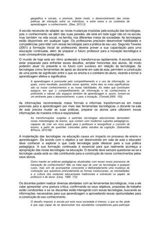 geográfica e sociais, e promove, deste modo, o desenvolvimento das novas
práticas de interação entre os indivíduos, e entre estes e os contextos de
aprendizagem e conhecimento. (Dias, 2013:2)
A escola necessita de adaptar as novas mudanças impostas pela evolução das tecnologias,
pois o conhecimento vai além das suas paredes, ele está em todo lugar não só na escola,
mas também na vida social, na família, nos diferentes meios da sociedade. As tecnologias
estão disponíveis em qualquer lugar. Os professores precisam desenvolver habilidades e
competências para lidar com essas tecnologias para a prática de seu uso. Segundo Tavares
(2001) a formação inicial de professores deveria prever a sua capacitação para uma
educação continuada, além de preparar o futuro professor para a inovação tecnológica e
suas consequências pedagógicas.
O mundo de hoje está em ritmo acelerado e transforma-se rapidamente. A escola precisa
estar preparada para enfrentar esses desafios, ampliar horizontes dos alunos, de modo
poderem atuar no presente e no futuro com sucesso em relação às tecnologias. As
tecnologias como ferramentas de apoio ao docente em sala de aula, permitem a construção
de uma ponte de significado entre o que se ensina e o cotidiano do aluno, visando a tornar a
aprendizagem efetiva e significativa.
A aprendizagem é promovida pelo compartilhamento e o uso da informação, os
quais, como resultado, possibilita novos aportes, entre eles os mais significativos
são os novos conhecimentos e as novas habilidades. As redes que constituem
espaços em que o compartilhamento da informação e do conhecimento é
proficiente e natural são espaços também de aprendizagem e, assim, tornam-se
um ambiente para o desenvolvimento e para a inovação. (Tomaél,2005: 102)
As informações recorrentesde meios formais e informais transformam-se em meios
possíveis para a aprendizagem por meio das ferramentas tecnológicas, o docente na sala
de aula precisa mudar as suas práticas, preparar os alunos para utilizarem essas
informações de maneira crítica e responsável.
As transformações surgidas a partirdas tecnologias educacionais demandam
novas metodologias de ensino, que contam com modernos suportes pedagógicos,
capazes de criar um novo papel para o professor e ressignificar o conceito de
ensino, a partir de questões colocadas pelos estudos da cognição. (Sebastião
&Pesce, 2010:69)
A implantação das tecnologias na educação causa um impacto no processo de ensino e
aprendizagem. De acordo com o objetivo a ser desenvolvido em sala de aula o educador
deve conhecer e explorar o que cada tecnologia pode oferecer para a sua prática
pedagógica. A sua formação continuada é essencial para que realmente aconteça a
apropriação das novas tecnologias na educação. O docente deve sempre questionar-se se a
tecnologia usada está ou não contribuindo para a construção de novos conhecimentos pelos
seus alunos.
Como manter as práticas pedagógicas atualizadas com esses novos processos de
transação de conhecimento? Não se trata aqui de usar as tecnologias a qualquer
custo, mas sim de acompanhar consciente e deliberadamente uma mudança de
civilização que questiona profundamente as formas institucionais, as mentalidades
e a cultura dos sistemas educacionais tradicionais e sobretudo os papéis de
professor e de aluno. (Lévy, 1999: 172)
Os docentes podem realizar diversas atividades com as ferramentas tecnológicas, mas a ele
cabe apresentar uma postura crítica, confirmando se seus objetivos, propostas de trabalho
estão condizentes e se os discentes estão interagindo com essas tecnologias, buscando as
informações necessárias para sua aprendizagem e aproveitando essas oportunidades para
a construção do seu conhecimento.
O desafio imposto à escola por esta nova sociedade é imenso; o que se lhe pede
é que seja capaz de se desenvolver nos estudantes competências para participar
 