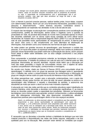 e interagir num mundo global, altamente competitivo que valoriza o ser-se flexível,
criativo, capaz de encontrar soluções inovadoras para os problemas de amanhã,
ou seja, a capacidade de compreendermos que a aprendizagem não é um
processo estático, mas algo que deve acontecer ao longo de toda a vida.
(Coutinho & Lisbôa, 2001:5)
Com a internet é possível conectar pessoas, realizar tarefas juntas, trocar ideias, cooperar
com determinadas tarefas. Assim por ser uma ferramenta interessante, possibilita a busca,
pesquisa e desenvolvimento sobre diversos assuntos, conteúdose acesso à
informaçãopodendo ser explorada nas atividades no dia a dia da sala de aula.
O impacto das tecnologias na educação tem consequências positivas como socialização de
conhecimentos, partilha de informações, dentre outras e negativas como a questão da
privacidade em rede, da provável desconexão do mundo real e conectado apenas no virtual.
Aos docentes cabetratar com os alunos sobre essas questões de como utilizar essas
ferramentas de maneira ética e responsável.Segundo Slevin (2000:11) o uso da internet na
sala de aula possibilita novas oportunidades de reorganização do ensino. A internet pode
ser assim vista como e não simplesmente um meio alternativo de distribuição de
informações, mas também como uma maneira de criar formas de ação e interação.
As redes podem ser grandes recursos de aprendizagem, pois favorecem o contato das
pessoas, é um local onde podem se expressar einteragir. Neste novo cenário os professores
possuem essas ferramentas que podem estimular a participação dos alunos, assim possam
trocar ideias e refletir sobre atividades com os seus colegas construindo o seu próprio
aprendizado.
Para compreender a sociedade precisamos entender as tecnologias disponíveis e o uso
dessas ferramentas. O trabalho do professor em sala de aula com a internet pode ser feito
pesquisas direcionadas ao assunto abordado. Importa ainda referir que a educação por
meio das redes possibilita a criação de comunidades virtuais com o objetivo de vários
usuários compartilharem informações, conhecimentos e mensagens.
De acordo com Hunter, citado por Gomes & Pessoa (2012) uma comunidade virtual de
aprendizagem “é definida como um grupo de pessoas que interagem entre si, aprendendo
com o trabalho das outras e proporcionando recursos de conhecimento e informação ao
grupo em relação a temas sobre os quais há acordo de interesse mútuo”(Hunter, 2002:96).
Há várias perspectivas que surgem para a educação contemporânea, com o apoio das
comunidades virtuais quese formam em torno da rede. Ao serem utilizadas no ensino e na
aprendizagem elas fortalecem o respeito a diversidade de opiniões, a autonomia dos
estudantes,de modo que assim o aluno se torna mais motivado a aprender.
A educação por meio das redes permite que os conteúdos educativos sejam trabalhados de
maneira interativa, entre discentes e docentes com produções significativas. E ao mesmo
tempo os docentes podem avaliar a capacidade dos estudantes, utilizarem as ferramentas
tecnológicas como instrumento para aprender, produzir conhecimentos, e utilizar estratégias
para não obterapenas informação. Mas para desenvolver competências, atitudes e
perspectivas positivas para a aprendizagem dentro e fora dos espaços escolares.
Assim, os professores na ativa precisam adquirir a competência que lhes permitirá
proporcionar a seus alunos oportunidades de aprendizagem com apoio da
tecnologia. [...] Os professores precisam estar preparados para ofertar autonomia
a seus alunos com as vantagens que a tecnologia pode trazer. As escolas e as
salas de aula, tanto presenciais quanto virtuais, devem ter professores equipados
com recursos e habilidades em tecnologia que permitam realmente transmitir o
conhecimento ao mesmo tempo que se incorporam conceitos e competências em
TIC. [...](UNESCO,2008:1).
É necessário que os discentes e docentes tenham a habilidade de distinguir que nem todo
material produzido e disponibilizado nas redes são fontes seguras, adequadas e de boa
qualidade para uso na educação. Mas precisam estar atentos às novidades que surgem
 