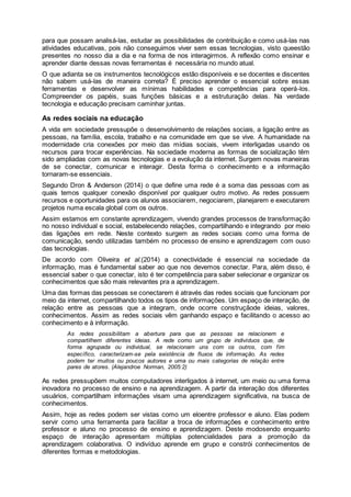 para que possam analisá-las, estudar as possibilidades de contribuição e como usá-las nas
atividades educativas, pois não conseguimos viver sem essas tecnologias, visto queestão
presentes no nosso dia a dia e na forma de nos interagirmos. A reflexão como ensinar e
aprender diante dessas novas ferramentas é necessária no mundo atual.
O que adianta se os instrumentos tecnológicos estão disponíveis e se docentes e discentes
não sabem usá-las de maneira correta? É preciso aprender o essencial sobre essas
ferramentas e desenvolver as mínimas habilidades e competências para operá-los.
Compreender os papéis, suas funções básicas e a estruturação delas. Na verdade
tecnologia e educação precisam caminhar juntas.
As redes sociais na educação
A vida em sociedade pressupõe o desenvolvimento de relações sociais, a ligação entre as
pessoas, na família, escola, trabalho e na comunidade em que se vive. A humanidade na
modernidade cria conexões por meio das mídias sociais, vivem interligadas usando os
recursos para trocar experiências. Na sociedade moderna as formas de socialização têm
sido ampliadas com as novas tecnologias e a evolução da internet. Surgem novas maneiras
de se conectar, comunicar e interagir. Desta forma o conhecimento e a informação
tornaram-se essenciais.
Segundo Dron & Anderson (2014) o que define uma rede é a soma das pessoas com as
quais temos qualquer conexão disponível por qualquer outro motivo. As redes possuem
recursos e oportunidades para os alunos associarem, negociarem, planejarem e executarem
projetos numa escala global com os outros.
Assim estamos em constante aprendizagem, vivendo grandes processos de transformação
no nosso individual e social, estabelecendo relações, compartilhando e integrando por meio
das ligações em rede. Neste contexto surgem as redes sociais como uma forma de
comunicação, sendo utilizadas também no processo de ensino e aprendizagem com ouso
das tecnologias.
De acordo com Oliveira et al.(2014) a conectividade é essencial na sociedade da
informação, mas é fundamental saber ao que nos devemos conectar. Para, além disso, é
essencial saber o que conectar, isto é ter competência para saber selecionar e organizar os
conhecimentos que são mais relevantes pra a aprendizagem.
Uma das formas das pessoas se conectarem é através das redes sociais que funcionam por
meio da internet, compartilhando todos os tipos de informações. Um espaço de interação, de
relação entre as pessoas que a integram, onde ocorre construçãode ideias, valores,
conhecimentos. Assim as redes sociais vêm ganhando espaço e facilitando o acesso ao
conhecimento e à informação.
As redes possibilitam a abertura para que as pessoas se relacionem e
compartilhem diferentes ideias. A rede como um grupo de indivíduos que, de
forma agrupada ou individual, se relacionam uns com os outros, com fim
específico, caracterizam-se pela existência de fluxos de informação. As redes
podem ter muitos ou poucos autores e uma ou mais categorias de relação entre
pares de atores. (Alejandroe Norman, 2005:2)
As redes pressupõem muitos computadores interligados à internet, um meio ou uma forma
inovadora no processo de ensino e na aprendizagem. A partir da interação dos diferentes
usuários, compartilham informações visam uma aprendizagem significativa, na busca de
conhecimentos.
Assim, hoje as redes podem ser vistas como um eloentre professor e aluno. Elas podem
servir como uma ferramenta para facilitar a troca de informações e conhecimento entre
professor e aluno no processo de ensino e aprendizagem. Deste modosendo enquanto
espaço de interação apresentam múltiplas potencialidades para a promoção da
aprendizagem colaborativa. O indivíduo aprende em grupo e constrói conhecimentos de
diferentes formas e metodologias.
 