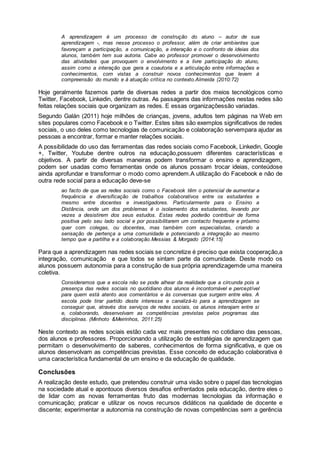 A aprendizagem é um processo de construção do aluno – autor de sua
aprendizagem -, mas nesse processo o professor, além de criar ambientes que
favoreçam a participação, a comunicação, a interação e o confronto de ideias dos
alunos, também tem sua autoria. Cabe ao professor promover o desenvolvimento
das atividades que provoquem o envolvimento e a livre participação do aluno,
assim como a interação que gera a coautoria e a articulação entre informações e
conhecimentos, com vistas a construir novos conhecimentos que levem à
compreensão do mundo e à atuação crítica no contexto.Almeida (2010:72)
Hoje geralmente fazemos parte de diversas redes a partir dos meios tecnológicos como
Twitter, Facebook, Linkedin, dentre outras. As passagens das informações nestas redes são
feitas relações sociais que organizam as redes. E essas organizaçõessão variadas.
Segundo Galán (2011) hoje milhões de crianças, jovens, adultos tem páginas na Web em
sites populares como Facebook e o Twitter. Estes sites são exemplos significativos de redes
sociais, o uso deles como tecnologias de comunicação e colaboração servempara ajudar as
pessoas a encontrar, formar e manter relações sociais.
A possibilidade do uso das ferramentas das redes sociais como Facebook, Linkedin, Google
+, Twitter, Youtube dentre outros na educação,possuem diferentes características e
objetivos. A partir de diversas maneiras podem transformar o ensino e aprendizagem,
podem ser usadas como ferramentas onde os alunos possam trocar ideias, conteúdose
ainda aprofundar e transformar o modo como aprendem.A utilização do Facebook e não de
outra rede social para a educação deve-se
ao facto de que as redes sociais como o Facebook têm o potencial de aumentar a
frequência e diversificação de trabalhos colaborativos entre os estudantes e
mesmo entre docentes e investigadores. Particularmente para o Ensino a
Distância, onde um dos problemas é o isolamento dos estudantes, levando por
vezes a desistirem dos seus estudos. Estas redes poderão contribuir de forma
positiva pelo seu lado social e por possibilitarem um contacto frequente e próximo
quer com colegas, ou docentes, mas também com especialistas, criando a
sensação de pertença a uma comunidade e potenciando a integração ao mesmo
tempo que a partilha e a colaboração.Messias & Morgado (2014:15)
Para que a aprendizagem nas redes sociais se concretize é preciso que exista cooperação,a
integração, comunicação e que todos se sintam parte da comunidade. Deste modo os
alunos possuem autonomia para a construção de sua própria aprendizagemde uma maneira
coletiva.
Consideramos que a escola não se pode alhear da realidade que a circunda pois a
presença das redes sociais no quotidiano dos alunos é incontornável e perceptível
para quem está atento aos comentários e às conversas que surgem entre eles. A
escola pode tirar partido deste interesse e canalizá-lo para a aprendizagem se
conseguir que, através dos serviços de redes sociais, os alunos interajam entre si
e, colaborando, desenvolvam as competências previstas pelos programas das
disciplinas. (Minhoto &Meirinhos, 2011:25)
Neste contexto as redes sociais estão cada vez mais presentes no cotidiano das pessoas,
dos alunos e professores. Proporcionando a utilização de estratégias de aprendizagem que
permitam o desenvolvimento de saberes, conhecimentos de forma significativa, e que os
alunos desenvolvam as competências previstas. Esse conceito de educação colaborativa é
uma característica fundamental de um ensino e da educação de qualidade.
Conclusões
A realização deste estudo, que pretendeu construir uma visão sobre o papel das tecnologias
na sociedade atual e apontouos diversos desafios enfrentados pela educação, dentre eles o
de lidar com as novas ferramentas fruto das modernas tecnologias da informação e
comunicação; praticar e utilizar os novos recursos didáticos na qualidade de docente e
discente; experimentar a autonomia na construção de novas competências sem a gerência
 