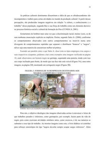 10




       As práticas culturais dominantes disseminam a idéia de que os afrodescendentes são
incompetentes e inábeis para certas atividades no mundo da produção cultural. A partir dessas
percepções, são produzidas imagens negativas em relação “a cultura, o conhecimento e o
trabalho” dessa população, negando-lhes a sua força de trabalho como um elemento decisivo
no processo histórico-social e cultural da formação do País (CUNHA Jr, 2001).

       Gostaríamos de lembrar mais uma vez que a discriminação racial, muitas vezes, se dá
sem nenhuma enunciação explícita ou implícita. Porém, segundo Sales Jr. (2006), confrontar
os comportamentos observados com outros comportamentos ou inseri-lo numa série
divergente de comportamentos repetidos que separam e distribuem “brancos” e “negros”,
talvez seja uma maneira de caracterizar melhor tal prática.
       Fazendo um paralelo entre o que Sales Jr. disse com os tipos empregos e/ou cargos e
seus respectivos ocupantes, podemos citar como exemplos uma imagem verificada na página
10, onde observamos um homem negro no garimpo, segurando uma peneira, tendo com isso
seu corpo inclinado para frente, de modo que sua face não está visível (Figura 3A), uma outra
imagem, na página 240, mostrando um seringueiro negro (Figura 3B).

             FIGURA 3. FORMAS DE SUBEMPREGOS DESTINADOS AOS
                     NEGROS: GARIMPEIRO E SERINGUEIRO




       FONTE: SILVA Jr; SASSON; SANCHES, 2005.

       Para nós, o objetivo ideológico das imagens observadas acima é convencer o leitor de
que trabalhos pesados e inferiores, como garimpeiro, por exemplo, fazem parte da vida do
negro, pois como exerciam atividades similares antes, como escravos, é de sua natureza se
submeter a esse tipo de trabalho. Ao mostrar imagens como esta, o livro didático só contribui
para reforçar estereótipos do tipo “negros deverão sempre ocupar cargos inferiores”. Além
 
