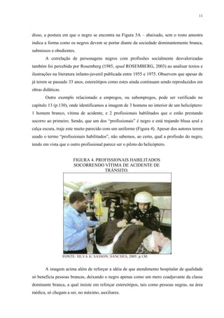 11




disso, a postura em que o negro se encontra na Figura 3A – abaixado, sem o rosto amostra
indica a forma como os negros devem se portar diante da sociedade dominantemente branca,
submissos e obedientes.
       A correlação de personagens negros com profissões socialmente desvalorizadas
também foi percebida por Rosemberg (1985, apud ROSEMBERG, 2003) ao analisar textos e
ilustrações na literatura infanto-juvenil publicada entre 1955 e 1975. Observem que apesar de
já terem se passado 33 anos, estereótipos como estes ainda continuam sendo reproduzidos em
obras didáticas.
       Outro exemplo relacionado a empregos, ou subempregos, pode ser verificado no
capítulo 13 (p.130), onde identificamos a imagem de 3 homens no interior de um helicóptero:
1 homem branco, vitima de acidente, e 2 profissionais habilitados que o estão prestando
socorro ao primeiro. Sendo, que um dos “profissionais” é negro e está trajando blusa azul e
calça escura, traje este muito parecido com um uniforme (Figura 4). Apesar dos autores terem
usado o termo “profissionais habilitados”, não sabemos, ao certo, qual a profissão do negro,
tendo em vista que o outro profissional parece ser o piloto do helicóptero.


                        FIGURA 4. PROFISSIONAIS HABILITADOS
                        SOCORRENDO VÍTIMA DE ACIDENTE DE
                                     TRÂNSITO.




                   FONTE: SILVA Jr; SASSON; SANCHES, 2005. p.130.


       A imagem acima além de reforçar a idéia de que atendimento hospitalar de qualidade
só beneficia pessoas brancas, deixando o negro apenas como um mero coadjuvante da classe
dominante branca, a qual insiste em reforçar estereótipos, tais como pessoas negras, na área
médica, só chegam a ser, no máximo, auxiliares.
 
