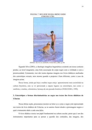 14




                      FIGURA 7. MULHER NEGRA BRINCANDO
                                 COM SEU CÃO.




                     FONTE: SILVA Jr; SASSON; SANCHES, 2005. p.184.

       Segundo Silva (2001), a ideologia imagética hegemônica existente em nosso contexto
produz, ao nível imaginário, uma forte associação do corpo negro com a virilidade e com a
promiscuidade. Certamente, isso não isenta algumas imagens nos livros didáticos analisadas
dos estereótipos sexuais, nem mesmo quando a proposta é bem diferente, como o caso da
imagem acima.
       Dessa forma, ainda que hoje a mulher negra esteja aparentemente mais assimilada na
cultura brasileira, esta se vê aprisionada a alguns lugares ou estereótipos, tais como: a
sambista, a mulata, a doméstica, herança de um passado histórico (NOGUEIRA, 1999).


3. Estereótipos e formas discriminatórias ao negro nos textos dos livros didáticos de
Ciências

       Nessa última seção, procuramos mostrar ao leitor se e como o negro está representado
nos textos do livro didático de Ciências, se os autores fazem alusão a personagens negros e
qual o tratamento dado a cada uma deles.
       O livro didático exerce um papel fundamental na cultura escolar, posto que é um dos
instrumentos importantes para se pensar a questão dos conteúdos, das imagens, dos
 
