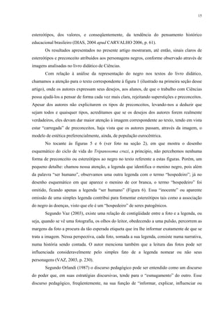 15




estereótipos, dos valores, e conseqüentemente, da tendência do pensamento histórico
educacional brasileiro (DIAS, 2004 apud CARVALHO 2006, p. 61).
       Os resultados apresentados no presente artigo mostraram, até então, sinais claros de
estereótipos e preconceito atribuídos aos personagens negros, conforme observado através de
imagens analisadas no livro didático de Ciências.
       Com relação à análise da representação do negro nos textos do livro didático,
chamamos a atenção para o texto correspondente à figura 1 (ilustrado na primeira seção desse
artigo), onde os autores expressam seus desejos, aos alunos, de que o trabalho com Ciências
possa ajudá-los a pensar de forma cada vez mais clara, rejeitando superstições e preconceitos.
Apesar dos autores não explicitarem os tipos de preconceitos, levando-nos a deduzir que
sejam todos e quaisquer tipos, acreditamos que se os desejos dos autores forem realmente
verdadeiros, eles devam dar maior atenção à imagem correspondente ao texto, tendo em vista
estar “carregada” de preconceitos, haja vista que os autores passam, através da imagem, o
modelo de estética preferencialmente, ainda, de população eurocêntrica.
       No tocante às figuras 5 e 6 (ver foto na seção 2), em que mostra o desenho
esquemático do ciclo de vida do Tripanosoma cruzi, a principio, não percebemos nenhuma
forma de preconceito ou estereótipos ao negro no texto referente a estas figuras. Porém, um
pequeno detalhe: chamou nossa atenção, a legenda que identifica o menino negro, pois além
da palavra “ser humano”, observamos uma outra legenda com o termo “hospedeiro”; já no
desenho esquemático em que aparece o menino de cor branca, o termo “hospedeiro” foi
omitido, ficando apenas a legenda “ser humano” (Figura 6). Essa “inocente” ou aparente
omissão de uma simples legenda contribui para fomentar estereótipos tais como a associação
do negro às doenças, visto que ele é um “hospedeiro” de seres patogênicos.
       Segundo Vaz (2003), existe uma relação de contigüidade entre a foto e a legenda, ou
seja, quando se vê uma fotografia, os olhos do leitor, obedecendo a uma pulsão, percorrem as
margens da foto a procura da tão esperada etiqueta que ira lhe informar exatamente de que se
trata a imagem. Nessa perspectiva, cada foto, somada a sua legenda, consiste numa narrativa,
numa história sendo contada. O autor menciona também que a leitura das fotos pode ser
influenciada consideravelmente pelo simples fato de a legenda nomear ou não seus
personagens (VAZ, 2003, p. 230).
       Segundo Orlandi (1987) o discurso pedagógico pode ser entendido como um discurso
do poder que, em suas estratégias discursivas, tende para o “esmagamento” do outro. Esse
discurso pedagógico, freqüentemente, na sua função de “informar, explicar, influenciar ou
 