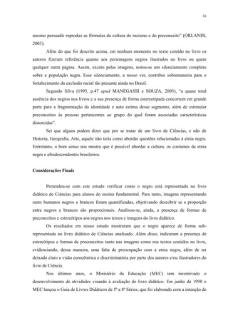 16




mesmo persuadir reproduz as fórmulas da cultura do racismo e do preconceito” (ORLANDI,
2003).
         Além do que foi descrito acima, em nenhum momento no texto contido no livro os
autores fizeram referência quanto aos personagens negros ilustrados no livro ou quem
qualquer outra página. Assim, exceto pelas imagens, notou-se um silenciamento completo
sobre a população negra. Esse silenciamento, a nosso ver, contribui sobremaneira para o
fortalecimento da exclusão racial tão presente ainda no Brasil.
         Segundo Silva (1995, p.47 apud MANEGASSI e SOUZA, 2005), “a quase total
ausência dos negros nos livros e a sua presença de forma estereotipada concorrem em grande
parte para a fragmentação da identidade e auto estima desse segmento, além de estimular
preconceitos às pessoas pertencentes ao grupo do qual foram associadas características
distorcidas”.
         Sei que alguns podem dizer que por se tratar de um livro de Ciências, e não de
Historia, Geografia, Arte, aquele não teria como abordar questões relacionadas à etnia negra.
Entretanto, o bom senso nos mostra que é possível abordar a cultura, os costumes da etnia
negra e afrodescendentes brasileiros.


Considerações Finais


         Pretendeu-se com este estudo verificar como o negro está representado no livro
didático de Ciências para alunos do ensino fundamental. Para tanto, imagens representando
seres humanos negros e brancos foram quantificadas, objetivando descobrir se a proporção
entre negros e brancos são proporcionais. Analisou-se, ainda, a presença de formas de
preconceitos e estereótipos aos negros nos textos e imagens do livro didático.
         Os resultados em nosso estudo mostraram que o negro aparece de forma sub-
representada no livro didático de Ciências analisado. Além disso, indicaram a presença de
estereótipos e formas de preconceitos tanto nas imagens como nos textos contidos no livro,
evidenciando, dessa maneira, uma falta de preocupação com a etnia negra, além de ter
deixado claro a visão eurocêntrica e discriminatória por parte dos autores e/ou ilustradores do
livro de Ciência.
         Nos últimos anos, o Ministério da Educação (MEC) tem incentivado o
desenvolvimento de atividades visando à avaliação do livro didático. Em junho de 1998 o
MEC lançou o Guia de Livros Didáticos de 5ª a 8ª Séries, que foi elaborado com a intenção de
 