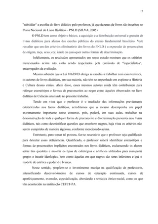 17




"subsidiar" a escolha do livro didático pelo professor, já que dezenas de livros são inscritos no
Plano Nacional do Livro Didático – PNLD (SILVA, 2005).
       O PNLD tem como objetivo básico, a aquisição e a distribuição universal e gratuita de
livros didáticos para alunos das escolas públicas do ensino fundamental brasileiro. Vale
ressaltar que um dos critérios eliminatório dos livros do PNLD é a expressão de preconceitos
de origem, raça, sexo, cor, idade ou quaisquer outras formas de descriminação.
        Infelizmente, os resultados apresentados em nosso estudo mostram que os critérios
mencionados acima não estão sendo respeitados pela comissão de “especialistas”,
encarregados da avaliação.
        Mesmo sabendo que a Lei 10639/03 obriga as escolas a trabalhar com essa temática,
os autores de livros didáticos, em sua maioria, não têm se empenhado em explorar a História
e Cultura dessas etnias. Além disso, esses mesmos autores ainda têm contribuindo para
reforçar estereótipos e formas de preconceitos ao negro como àqueles observados no livro
didático de Ciências analisado no presente trabalho.
        Tendo em vista que o professor é o mediador das informações previamente
estabelecidas nos livros didáticos, acreditamos que o mesmo desempenha um papel
extremamente importante nesse contexto, pois, poderá, em suas aulas, trabalhar na
desconstrução de toda e qualquer forma de preconceito e discriminação presentes nos livros
didáticos, tais como desmistificar questões que envolvem negros, haja vista os critérios não
serem cumpridos de maneira rigorosa, conforme mencionado acima.
        Entretanto, para tomar tal postura, faz-se necessário que o professor seja qualificado
para detectar essas deficiências. Qualificado, o professor saberá identificar estereótipos e
formas de preconceitos implícitos encontrados nos livros didáticos, esclarecendo os alunos
sobre tais questões e mostrar os tipos de estratégias e artifícios utilizados para manipular
grupos e incutir ideologias, bem como àquelas em que negros são seres inferiores e que o
modelo de estética e poder é o branco.
       Nesse sentido, propõem-se o investimento maciço na qualificação de professores,
intensificando   desenvolvimento     de    cursos   de   educação     continuada,    cursos   de
aperfeiçoamento, extensão, especialização, abordando a temática étnico-racial, como os que
têm acontecido na instituição CEFET-PA.
 