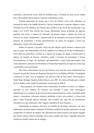 3




minimizar o preconceito racial, além de contribuir para a formação de uma escola voltada
para a diversidade cultural pronta a respeitar as diferenças raciais.
       Estando plenamente de acordo que o livro de Ciência exerce forte influência na
formação do aluno e do cidadão brasileiro, é que nos propusemos a examinar imagens e textos
utilizados nos livros didáticos de Ciências para verificar se tais livros têm incorporado o que
prega a Lei 10.639. Para nortear esse exame, delimitamos nossos problemas em algumas
questões, tais como: o número de ilustrações de pessoas negras e pardas nos livros de
Ciências do ensino fundamental é proporcional ao de ilustrações de pessoas brancas? Há
presença de estereótipos e formas discriminatórias ao negro nas imagens e textos que
apresentam o negro como personagem?
       Diante do exposto, o presente artigo tem por objetivo geral, analisar a maneira pela
qual os negros são representados nos livros didáticos de Ciências do Ensino Fundamental e,
como objetivos específicos, verificar se o número de imagens de negros é proporcional ao
número de imagens de brancos; identificar, ainda, a presença de estereótipos e formas
discriminatórias ao negro nas ilustrações que apresentam o negro como personagem, bem
como identificar a presença de estereótipos e formas discriminatórias ao negro nos textos que
o apresentam como personagem.
       Para tanto, selecionamos um livro de Ciências da 6ª série do ensino fundamental que
faz parte do guia de Ciências do Programa Nacional do Livro Didático (PNLD): “Entendendo
a Natureza: os seres vivos no ambiente” dos autores César da Silva Júnior, Sezar Sasson e
Paulo Sérgio Bedaque Sanches, Editora Saraiva, ano 2007. O critério utilizado para a seleção
do livro didático neste estudo foi justamente sua presença no PNLD.
         Nesta pesquisa, são tomados como instrumentos de análise os textos e as imagens,
presentes no livro didático de Ciências, que mostram o negro como personagem,
identificando-se a existência da presença de formas discriminatórias à etnia, construídas pelos
autores e ilustradores; enfocando situações atribuídas, o meio sócio-cultural e a forma pela
qual o negro destacado aparece ilustrado. Vale ressaltar, que, para fins de classificação,
considerou-se como ilustrações: fotos, figuras e desenhos de seres humanos.
       Selecionadas as imagens, iniciou-se um trabalho de descrição minuciosa, nas quais
pudéssemos encontrar negros retratados. Realizamos também um estudo quantitativo, no qual
comparamos os números de imagens que representavam sujeitos negros com aquelas imagens
que traziam sujeitos brancos retratados, bem como a análise dos textos e legendas, buscando
estabelecer relações destas com as imagens.
 