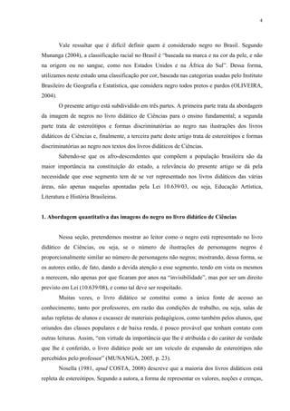 4




         Vale ressaltar que é difícil definir quem é considerado negro no Brasil. Segundo
Munanga (2004), a classificação racial no Brasil é “baseada na marca e na cor da pele, e não
na origem ou no sangue, como nos Estados Unidos e na África do Sul”. Dessa forma,
utilizamos neste estudo uma classificação por cor, baseada nas categorias usadas pelo Instituto
Brasileiro de Geografia e Estatística, que considera negro todos pretos e pardos (OLIVEIRA,
2004).
         O presente artigo está subdividido em três partes. A primeira parte trata da abordagem
da imagem de negros no livro didático de Ciências para o ensino fundamental; a segunda
parte trata de estereótipos e formas discriminatórias ao negro nas ilustrações dos livros
didáticos de Ciências e, finalmente, a terceira parte deste artigo trata de estereótipos e formas
discriminatórias ao negro nos textos dos livros didáticos de Ciências.
         Sabendo-se que os afro-descendentes que compõem a população brasileira são da
maior importância na constituição do estado, a relevância do presente artigo se dá pela
necessidade que esse segmento tem de se ver representado nos livros didáticos das várias
áreas, não apenas naquelas apontadas pela Lei 10.639/03, ou seja, Educação Artística,
Literatura e História Brasileiras.


1. Abordagem quantitativa das imagens do negro no livro didático de Ciências


         Nessa seção, pretendemos mostrar ao leitor como o negro está representado no livro
didático de Ciências, ou seja, se o número de ilustrações de personagens negros é
proporcionalmente similar ao número de personagens não negros; mostrando, dessa forma, se
os autores estão, de fato, dando a devida atenção a esse segmento, tendo em vista os mesmos
a merecem, não apenas por que ficaram por anos na “invisibilidade”, mas por ser um direito
previsto em Lei (10.639/08), e como tal deve ser respeitado.
         Muitas vezes, o livro didático se constitui como a única fonte de acesso ao
conhecimento, tanto por professores, em razão das condições de trabalho, ou seja, salas de
aulas repletas de alunos e escassez de materiais pedagógicos, como também pelos alunos, que
oriundos das classes populares e de baixa renda, é pouco provável que tenham contato com
outras leituras. Assim, “em virtude da importância que lhe é atribuída e do caráter de verdade
que lhe é conferido, o livro didático pode ser um veículo de expansão de estereótipos não
percebidos pelo professor” (MUNANGA, 2005, p. 23).
         Nosella (1981, apud COSTA, 2008) descreve que a maioria dos livros didáticos está
repleta de estereótipos. Segundo a autora, a forma de representar os valores, noções e crenças,
 