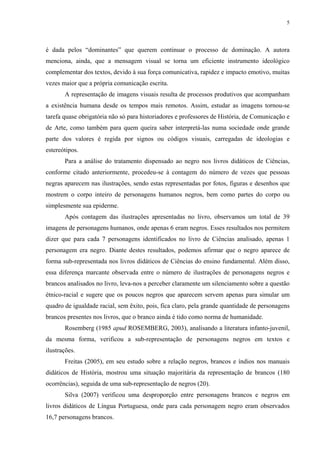 5




é dada pelos “dominantes” que querem continuar o processo de dominação. A autora
menciona, ainda, que a mensagem visual se torna um eficiente instrumento ideológico
complementar dos textos, devido à sua força comunicativa, rapidez e impacto emotivo, muitas
vezes maior que a própria comunicação escrita.
       A representação de imagens visuais resulta de processos produtivos que acompanham
a existência humana desde os tempos mais remotos. Assim, estudar as imagens tornou-se
tarefa quase obrigatória não só para historiadores e professores de História, de Comunicação e
de Arte, como também para quem queira saber interpretá-las numa sociedade onde grande
parte dos valores é regida por signos ou códigos visuais, carregadas de ideologias e
estereótipos.
       Para a análise do tratamento dispensado ao negro nos livros didáticos de Ciências,
conforme citado anteriormente, procedeu-se à contagem do número de vezes que pessoas
negras aparecem nas ilustrações, sendo estas representadas por fotos, figuras e desenhos que
mostrem o corpo inteiro de personagens humanos negros, bem como partes do corpo ou
simplesmente sua epiderme.
       Após contagem das ilustrações apresentadas no livro, observamos um total de 39
imagens de personagens humanos, onde apenas 6 eram negros. Esses resultados nos permitem
dizer que para cada 7 personagens identificados no livro de Ciências analisado, apenas 1
personagem era negro. Diante destes resultados, podemos afirmar que o negro aparece de
forma sub-representada nos livros didáticos de Ciências do ensino fundamental. Além disso,
essa diferença marcante observada entre o número de ilustrações de personagens negros e
brancos analisados no livro, leva-nos a perceber claramente um silenciamento sobre a questão
étnico-racial e sugere que os poucos negros que aparecem servem apenas para simular um
quadro de igualdade racial, sem êxito, pois, fica claro, pela grande quantidade de personagens
brancos presentes nos livros, que o branco ainda é tido como norma de humanidade.
       Rosemberg (1985 apud ROSEMBERG, 2003), analisando a literatura infanto-juvenil,
da mesma forma, verificou a sub-representação de personagens negros em textos e
ilustrações.
       Freitas (2005), em seu estudo sobre a relação negros, brancos e índios nos manuais
didáticos de História, mostrou uma situação majoritária da representação de brancos (180
ocorrências), seguida de uma sub-representação de negros (20).
       Silva (2007) verificou uma desproporção entre personagens brancos e negros em
livros didáticos de Língua Portuguesa, onde para cada personagem negro eram observados
16,7 personagens brancos.
 
