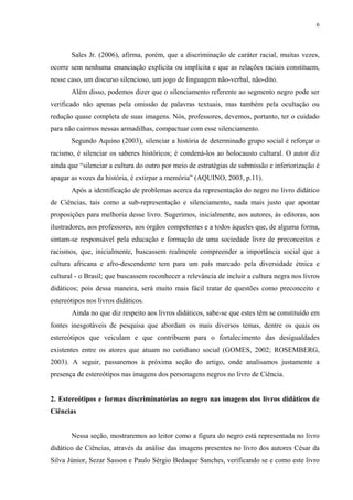6




       Sales Jr. (2006), afirma, porém, que a discriminação de caráter racial, muitas vezes,
ocorre sem nenhuma enunciação explícita ou implícita e que as relações raciais constituem,
nesse caso, um discurso silencioso, um jogo de linguagem não-verbal, não-dito.
       Além disso, podemos dizer que o silenciamento referente ao segmento negro pode ser
verificado não apenas pela omissão de palavras textuais, mas também pela ocultação ou
redução quase completa de suas imagens. Nós, professores, devemos, portanto, ter o cuidado
para não cairmos nessas armadilhas, compactuar com esse silenciamento.
       Segundo Aquino (2003), silenciar a história de determinado grupo social é reforçar o
racismo, é silenciar os saberes históricos; é condená-los ao holocausto cultural. O autor diz
ainda que “silenciar a cultura do outro por meio de estratégias de submissão e inferiorização é
apagar as vozes da história, é extirpar a memória” (AQUINO, 2003, p.11).
       Após a identificação de problemas acerca da representação do negro no livro didático
de Ciências, tais como a sub-representação e silenciamento, nada mais justo que apontar
proposições para melhoria desse livro. Sugerimos, inicialmente, aos autores, às editoras, aos
ilustradores, aos professores, aos órgãos competentes e a todos àqueles que, de alguma forma,
sintam-se responsável pela educação e formação de uma sociedade livre de preconceitos e
racismos, que, inicialmente, buscassem realmente compreender a importância social que a
cultura africana e afro-descendente tem para um país marcado pela diversidade étnica e
cultural - o Brasil; que buscassem reconhecer a relevância de incluir a cultura negra nos livros
didáticos; pois dessa maneira, será muito mais fácil tratar de questões como preconceito e
estereótipos nos livros didáticos.
       Ainda no que diz respeito aos livros didáticos, sabe-se que estes têm se constituído em
fontes inesgotáveis de pesquisa que abordam os mais diversos temas, dentre os quais os
estereótipos que veiculam e que contribuem para o fortalecimento das desigualdades
existentes entre os atores que atuam no cotidiano social (GOMES, 2002; ROSEMBERG,
2003). A seguir, passaremos à próxima seção do artigo, onde analisamos justamente a
presença de estereótipos nas imagens dos personagens negros no livro de Ciência.


2. Estereótipos e formas discriminatórias ao negro nas imagens dos livros didáticos de
Ciências


       Nessa seção, mostraremos ao leitor como a figura do negro está representada no livro
didático de Ciências, através da análise das imagens presentes no livro dos autores César da
Silva Júnior, Sezar Sasson e Paulo Sérgio Bedaque Sanches, verificando se e como este livro
 