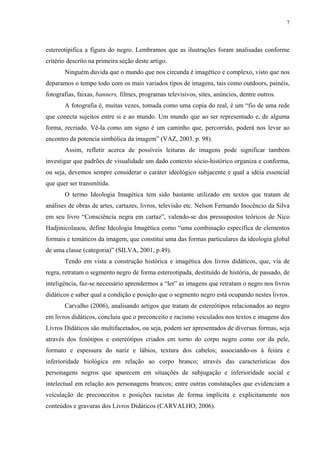 7




estereotipifica a figura do negro. Lembramos que as ilustrações foram analisadas conforme
critério descrito na primeira seção deste artigo.
       Ninguém duvida que o mundo que nos circunda é imagético e complexo, visto que nos
deparamos o tempo todo com os mais variados tipos de imagens, tais como outdoors, painéis,
fotografias, faixas, banners, filmes, programas televisivos, sites, anúncios, dentre outros.
       A fotografia é, muitas vezes, tomada como uma copia do real, é um “fio de uma rede
que conecta sujeitos entre si e ao mundo. Um mundo que ao ser representado e, de alguma
forma, recriado. Vê-la como um signo é um caminho que, percorrido, poderá nos levar ao
encontro da potencia simbólica da imagem” (VAZ, 2003. p. 98).
       Assim, refletir acerca de possíveis leituras de imagens pode significar também
investigar que padrões de visualidade um dado contexto sócio-histórico organiza e conforma,
ou seja, devemos sempre considerar o caráter ideológico subjacente e qual a idéia essencial
que quer ser transmitida.
       O termo Ideologia Imagética tem sido bastante utilizado em textos que tratam de
análises de obras de artes, cartazes, livros, televisão etc. Nelson Fernando Inocêncio da Silva
em seu livro “Consciência negra em cartaz”, valendo-se dos pressupostos teóricos de Nico
Hadjinicolauou, define Ideologia Imagética como “uma combinação específica de elementos
formais e temáticos da imagem, que constitui uma das formas particulares da ideologia global
de uma classe (categoria)” (SILVA, 2001, p.49).
       Tendo em vista a construção histórica e imagética dos livros didáticos, que, via de
regra, retratam o segmento negro de forma estereotipada, destituído de história, de passado, de
inteligência, faz-se necessário aprendermos a “ler” as imagens que retratam o negro nos livros
didáticos e saber qual a condição e posição que o segmento negro está ocupando nestes livros.
       Carvalho (2006), analisando artigos que tratam de estereótipos relacionados ao negro
em livros didáticos, concluiu que o preconceito e racismo veiculados nos textos e imagens dos
Livros Didáticos são multifacetados, ou seja, podem ser apresentados de diversas formas, seja
através dos fenótipos e estereótipos criados em torno do corpo negro como cor da pele,
formato e espessura do nariz e lábios, textura dos cabelos; associando-os à feiúra e
inferioridade biológica em relação ao corpo branco; através das características dos
personagens negros que aparecem em situações de subjugação e inferioridade social e
intelectual em relação aos personagens brancos; entre outras constatações que evidenciam a
veiculação de preconceitos e posições racistas de forma implícita e explicitamente nos
conteúdos e gravuras dos Livros Didáticos (CARVALHO, 2006).
 