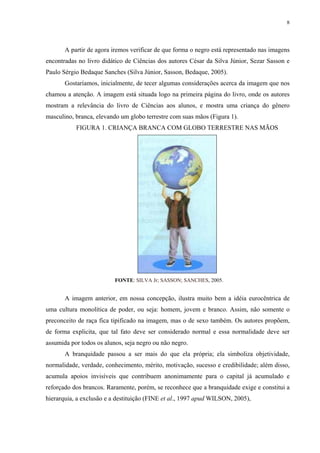 8




       A partir de agora iremos verificar de que forma o negro está representado nas imagens
encontradas no livro didático de Ciências dos autores César da Silva Júnior, Sezar Sasson e
Paulo Sérgio Bedaque Sanches (Silva Júnior, Sasson, Bedaque, 2005).
       Gostaríamos, inicialmente, de tecer algumas considerações acerca da imagem que nos
chamou a atenção. A imagem está situada logo na primeira página do livro, onde os autores
mostram a relevância do livro de Ciências aos alunos, e mostra uma criança do gênero
masculino, branca, elevando um globo terrestre com suas mãos (Figura 1).
           FIGURA 1. CRIANÇA BRANCA COM GLOBO TERRESTRE NAS MÃOS




                          FONTE: SILVA Jr; SASSON; SANCHES, 2005.


       A imagem anterior, em nossa concepção, ilustra muito bem a idéia eurocêntrica de
uma cultura monolítica de poder, ou seja: homem, jovem e branco. Assim, não somente o
preconceito de raça fica tipificado na imagem, mas o de sexo também. Os autores propõem,
de forma explicita, que tal fato deve ser considerado normal e essa normalidade deve ser
assumida por todos os alunos, seja negro ou não negro.
       A branquidade passou a ser mais do que ela própria; ela simboliza objetividade,
normalidade, verdade, conhecimento, mérito, motivação, sucesso e credibilidade; além disso,
acumula apoios invisíveis que contribuem anonimamente para o capital já acumulado e
reforçado dos brancos. Raramente, porém, se reconhece que a branquidade exige e constitui a
hierarquia, a exclusão e a destituição (FINE et al., 1997 apud WILSON, 2005),
 