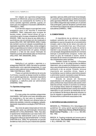 ALEIXO, G. A. S., TUDURY, E. A.
40
Em relação aos agonistas-antagonistas,
apresenta um diferencial, porque sua administração
não exclui o uso subseqüente de morfina ou de
outros opióides agonistas potentes, quando um
maior grau de analgesia é necessário (BENSON e
TRANQUILLI, 1992).
É um fármaco seguro e que age bem como
analgésico para a dor discreta à moderada
(HANSEN, 1994); adequada para cirurgias de
tecidos moles, porém menos eficaz do que a
oximorfona após cirurgias ortopédicas (DOHOO e
DOHOO, 1996). Isso se deve ao seu efeito teto, o
que limita seu uso em animais com dor moderada à
severa (HELLYER, 1997; MATHEWS, 2000). O efeito
teto também ocorre em relação à possibilidade de
depressão respiratória.Além disso, outras vantagens
sobre os agonistas puros incluem a menor incidência
de disforia (particularmente em gatos), limitada
sedação e o fato de não causar liberação de
histamina quando administrado pela via intravenosa
(HELLYER, 1997; MASSONE, 2003).
7.3.2. Nalbufina
Nalbufina é um opióide κ agonista e µ
antagonista (PASCOE, 2000). De todos os opióides
classificados como agonista-antagonista, é o que
exerce maior potência como antagonista (PASCOE,
1998; FANTONI et al., 2000).
Possui um período de latência de cerca de
3 a 6 horas, e quando se deseja reverter os efeitos
de um opióide agonista (ex.: depressão respiratória
causada pelo fentanila), exceto seu efeito
analgésico, a nalbufina pode ser administrada
(HASKINS, 1992).
7.4. Opióides Antagonistas
7.4.1. Naloxona
É o mais antigo dos opióides antagonistas
(SACKMAN, 1997)tendo uma maior afinidade para
os receptores µ do que para os receptores κ
(HELLYER, 1997). Reverte com eficácia todos os
efeitos dos opióides, incluindo a analgesia, sedação,
depressão respiratória e excitação (FANTONI et al.,
2000).
Seu início de ação é observado em torno de
30 segundos após sua administração intravenosa
(MCKELVEY e HOLLINGSHEAD, 1994). Nos cães
é rapidamente metabolizado e por esse motivo tem
uma meia-vida relativamente curta e só fornece
antagonismo eficaz por aproximadamente 1 a 2 horas
(FANTONI et al., 2000). Por apresentar um período
de latência mais curto do que a maioria dos opióides
agonistas, após seu efeito pode haver renarcotização,
e o paciente volta a apresentar os efeitos produzidos
pelos agonistas (PASCOE, 2000). Se for necessário
que o efeito antagonista seja mantido por um período
mais prolongado, pode ser útil aplicar a primeira dose
via intravenosa e depois dar doses similares pela via
subcutânea (CARROLL, 1999).
8. COMENTÁRIOS
A importância de se eliminar a dor em
qualquer paciente que sofre de uma condição
patológica ou que se recupera de um procedimento
cirúrgico, está no fato da dor ativar uma série de
respostas neuroendócrinas que influenciam,
negativamente, no estado de saúde do animal e
retardam o seu processo de recuperação. A dor é
uma sensação desagradável presente em inúmeras
doenças e procedimentos cirúrgicos, muitas das
vezes no grau de moderado à severo, sendo a
sensação de dor severa só acalmada em pacientes
não anestesiados pelos opióides.
Também consta no capítulo 1 (Princípios
fundamentais),Art. 40
, do código de ética do Médico
Veterinário, que no exercício profissional, o mesmo
deve usar procedimentos humanitários para evitar o
sofrimento e dor ao animal. Portanto, torna-se
importante por questões éticas, legais e
humanitárias, que os médicos veterinários passem
a administrar quando necessário esses fármacos,
com os quais devem estar familiarizados.
Através do estudo em literaturas
especializadas e da utilização prática dos opióides
pelos profissionais responsáveis pela saúde e bem
estar dos animais, haverá um aumento na confiança
e no emprego dessa classe de analgésicos, o que
serádegrandeimportânciaparaoavançodamedicina
veterinária no que concerne ao tratamento da dor,
por se tratarem de fármacos altamente eficazes no
que diz respeito a capacidade de abolir a dor, além
do desconforto e sofrimento associados à ela.
9. REFERÊNCIAS BIBLIOGRÁFICAS
BENSON, G.J; TRANQUILLI, W.J.Advantages and
guidelines for using opioid agonist-antagonist
analgesics. Veterinary Clinics of North America:
Small Animal Practice, v. 22, n. 2, p. 363-365,
Mar. 1992.
BROCK, N. Treating moderate and severe pain in
small animals. The Canadian Veterinary Journal,
v. 36, p. 658-660, Oct. 1995.
 