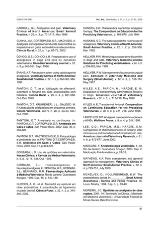 ISSN 0104-3463 Vet. Not., Uberlândia, v. 11, n. 2, p. 31-42, 2005
41
CARROLL, G.L. Analgesics and pain. Veterinary
Clinics of North America: Small Animal
Practice, v. 29, n. 3, p. 701-717, May 1999.
CUNHA, J.M., CORTOPASSI, S.R., MACHADO, A.
Analgesia transoperatória induzida pela morfina ou
meperidina em gatos submetidos a osteossíntese.
Ciência Rural, v. 32, n. 1, p. 67-72, 2002.
DOHOO, S.E.; DOHOO, I. R. Postoperative use of
analgesics in dogs and cats by canadian
veterinarians. Canadian Veterinary Journal, v. 37,
n. 9, p.546-551, Sept. 1996.
EVANS,A.T. Precautions when using opioid agonist
analgesics. Veterinary Clinics of North America:
Small Animal Practice, v. 22, n. 2, p.362-363, Mar.
1992.
FANTONI, D. T., et al. Utilização de alfentanil,
sufentanil e fentanil em cães anestesiados com
halotano. Ciência Rural, v. 29, n. 4, p. 681-688,
Out./Dez.1999.
FANTONI, D.T.; KRUMENERI, J.L.; GALEGO, M.
P. Utilização de analgésicos em pequenos animais.
Clínica Veterinária, ano V, n. 28, p. 23-33, Set./
Out. 2000.
FANTONI, D.T. Anestesia no cardiopata. In:
FANTONI, D.T; CORTOPASSI, S.R. Anestesia em
Cães e Gatos. São Paulo: Roca, 2002. Cap. 30, p.
294-320.
FANTONI, D.T.; MASTROCINQUE, S. Fisiopatologia
e controle da dor. In: FANTONI, D.T; CORTOPASSI,
S.R. Anestesia em Cães e Gatos. São Paulo:
Roca, 2002. Cap.31, p.324-326.
GONZAGA, L.O. Uso de opióides em veterinária.
Nosso Clínico: a Revista do Médico Veterinário,
n. 5, p. 12-14, Set./Out. 1998.
GÓRNIAK, S.L. Hipnoanalgésicos e
Neuroleptoanalgesia. In: SPINOSA, H.S.; GÓRNIAK,
S.L.; BERNARDI, M.M. Farmacologia Aplicada
à Medicina Veterinária. Rio de Janeiro: Guanabara
Koogan, 1996. Cap. 15. p. 140-146.
GUEDES, A. G., et al. Tramadol via epidural em
cães submetidos à substituição do ligamento
cruzado cranial. Ciência Rural, v. 32, n. 2, p. 345-
346, 2002.
HANSEN, B.D. Therapeutics in practice: analgesic
therapy. The Compendium on Education for the
Practicing Veterinarian, p. 868-875, July 1994.
HASKINS, S.C. The case against the routine use of
analgesics. Veterinary Clinics of North America:
Small Animal Practice, v. 22, n. 2, p. 359-360,
Mar. 1992.
HELLYER, P.W. Minimizing postoperative discomfort
in dogs and cats. Veterinary Medicine-Clinical
Solutions for Practicing Veterinarians, v.94, n.3,
p.259-265, Mar. 1999.
HELLYER, P.W. Management of acute and surgical
pain. Seminars in Veterinary Medicine and
Surgery (Small Animal), v. 12, n. 2, p. 106-114,
May 1997.
KYLES, A.E.; PAPICH, M.; HARDIE, E. M.
Disposition of transdermally administered fentanyl
in dogs. American Journal of Veterinary
Research, v.57, n. 5, p. 715-719, May 1996.
KYLES,A. E. Transdermal fentanyl. Compendium
on Continuing Education for the Practicing
Veterinarian, v. 20, n. 6, p. 721- 726, June 1998.
LASCELLES,B.D.Analgesiapreoperatoria-opiaceos
y AINEs. Waltham Focus, v. 9, n. 4, p. 2-9, 1999.
LEE, D.D.; PAPICH, M.G.; HARDIE, E.M.
Comparison of pharmacokinetics of fentanyl after
intravenous and transdermal administration in cats.
American Journal of Veterinary Research, v. 61,
n. 6, p. 672-677, June 2000.
MASSONE, F. Anestesiologia Veterinária. 4. ed.
Rio de Janeiro: Guanabara Koogan, 2003. Cap. 2:
Medicação Pré-Anestésica, p. 26-31.
MATHEWS, K.A. Pain assessment and general
approach to management. Veterinary Clinics of
North America: Small Animal Practice, v. 30, n.
4, p.729-751, July 2000.
MCKELVEY, D.; HOLLINGSHEAD, K.W. The
preanesthesic period. In:___________. Small Animal
Anesthesia - Canine and Feline Practice. St.
Louis: Mosby, 1994. Cap. 3, p. 39-49.
MOREIRA, J.C. Opióides na analgesia de cães
e gatos. 2001. 14f. Seminário de Clínica, (Mestrado
em Medicina Veterinária)- Universidade Federal de
Minas Gerais, Belo Horizonte.
 