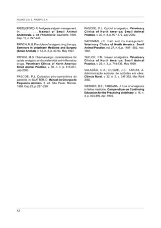 ALEIXO, G. A. S., TUDURY, E. A.
42
PADDLEFORD, R.Analgesia and pain management.
In:___________. Manual of Small Animal
Anesthesia. 2. ed. Philadelphia: Saunders, 1999.
Cap. 10, p. 227-246.
PAPICH, M.G. Principles of analgesic drug therapy.
Seminars in Veterinary Medicine and Surgery
(Small Animal), v. 12, n. 2, p. 80-93, May 1997.
PAPICH, M.G. Pharmacologic considerations for
opiate analgesic and nonsteroidal anti-inflamatory
drugs. Veterinary Clinics of North America:
Small Animal Practice, v. 30, n. 4, p. 815-831,
July 2000.
PASCOE, P.J. Cuidados pós-operatórios do
paciente. In: SLATTER, D. Manual de Cirurgia de
Pequenos Animais. 2. ed. São Paulo: Manole,
1998. Cap.22, p. 287- 299.
PASCOE, P.J. Opioid analgesics. Veterinary
Clinics of North America: Small Animal
Practice, v. 30, n. 4, p.75 7-772, July 2000.
SACKMAN, J.E. Pain and it’s management.
Veterinary Clinics of North America: Small
Animal Practice, vol. 27, n. 6, p. 1487-1503, Nov.
1997.
TAYLOR, P.M. Newer analgesics. Veterinary
Clinics of North America: Small Animal
Practice, v. 29, n. 3, p. 719-735, May 1999.
VALADÃO, C.A.; DUQUE, J.C.; FARIAS, A.
Administração epidural de opióides em cães.
Ciência Rural, v. 32, n. 2, p. 347-355, Mar./Abril
2002.
WERNER, B.E.; TABOADA, J. Use of analgesics
in feline medicine. Compendium on Continuing
Education for the Practicing Veterinary, v. 16, n.
4, p. 493-499, Apr. 1994.
 