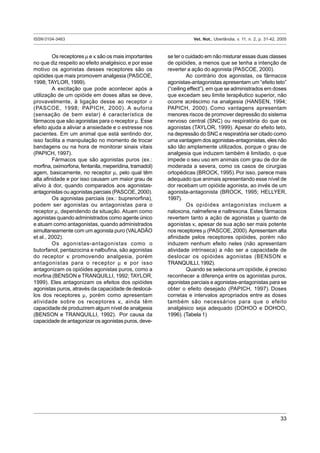 ISSN 0104-3463 Vet. Not., Uberlândia, v. 11, n. 2, p. 31-42, 2005
33
Os receptores µ e κ são os mais importantes
no que diz respeito ao efeito analgésico,e por esse
motivo os agonistas desses receptores são os
opióides que mais promovem analgesia (PASCOE,
1998; TAYLOR, 1999).
A excitação que pode acontecer após a
utilização de um opióide em doses altas se deve,
provavelmente, à ligação desse ao receptor ó
(PASCOE, 1998; PAPICH, 2000). A euforia
(sensação de bem estar) é característica de
fármacos que são agonistas para o receptor µ. Esse
efeito ajuda a aliviar a ansiedade e o estresse nos
pacientes. Em um animal que está sentindo dor,
isso facilita a manipulação no momento de trocar
bandagens ou na hora de monitorar sinais vitais
(PAPICH, 1997).
Fármacos que são agonistas puros (ex.:
morfina, oximorfona, fentanila, meperidina, tramadol)
agem, basicamente, no receptor µ, pelo qual têm
alta afinidade e por isso causam um maior grau de
alívio à dor, quando comparados aos agonistas-
antagonistas ou agonistas parciais (PASCOE, 2000).
Os agonistas parciais (ex.: buprenorfina),
podem ser agonistas ou antagonistas para o
receptor µ, dependendo da situação. Atuam como
agonistas quando administrados como agente único
e atuam como antagonistas, quando administrados
simultaneamente com um agonista puro (VALADÃO
et al., 2002).
Os agonistas-antagonistas como o
butorfanol, pentazocina e nalbufina, são agonistas
do receptor κ promovendo analgesia, porém
antagonistas para o receptor µ e por isso
antagonizam os opióides agonistas puros, como a
morfina (BENSON e TRANQUILLI, 1992; TAYLOR,
1999). Eles antagonizam os efeitos dos opióides
agonistas puros, através da capacidade de deslocá-
los dos receptores µ, porém como apresentam
atividade sobre os receptores κ, ainda têm
capacidade de produzirem algum nível de analgesia
(BENSON e TRANQUILLI, 1992). Por causa da
capacidade de antagonizar os agonistas puros, deve-
se ter o cuidado em não misturar essas duas classes
de opióides, a menos que se tenha a intenção de
reverter a ação do agonista (PASCOE, 2000).
Ao contrário dos agonistas, os fármacos
agonistas-antagonistas apresentam um “efeito teto”
(“ceiling effect”), em que se administrados em doses
que excedam seu limite terapêutico superior, não
ocorre acréscimo na analgesia (HANSEN, 1994;
PAPICH, 2000). Como vantagens apresentam
menores riscos de promover depressão do sistema
nervoso central (SNC) ou respiratória do que os
agonistas (TAYLOR, 1999). Apesar do efeito teto,
na depressão do SNC e respiratória ser citado como
uma vantagem dos agonistas-antagonistas, eles não
são tão amplamente utilizados, porque o grau de
analgesia que induzem também é limitado, o que
impede o seu uso em animais com grau de dor de
moderada a severa, como os casos de cirurgias
ortopédicas (BROCK, 1995).Por isso, parece mais
adequado que animais apresentando esse nível de
dor recebam um opióide agonista, ao invés de um
agonista-antagonista (BROCK, 1995; HELLYER,
1997).
Os opióides antagonistas incluem a
naloxona, nalmefene e naltrexona. Estes fármacos
revertem tanto a ação de agonistas µ quanto de
agonistas κ, apesar de sua ação ser mais potente
nos receptores µ (PASCOE, 2000).Apresentam alta
afinidade pelos receptores opióides, porém não
induzem nenhum efeito neles (não apresentam
atividade intrínseca) a não ser a capacidade de
deslocar os opióides agonistas (BENSON e
TRANQUILLI, 1992).
Quando se seleciona um opióide, é preciso
reconhecer a diferença entre os agonistas puros,
agonistas parciais e agonistas-antagonistas para se
obter o efeito desejado (PAPICH, 1997). Doses
corretas e intervalos apropriados entre as doses
também são necessários para que o efeito
analgésico seja adequado (DOHOO e DOHOO,
1996). (Tabela 1)
 